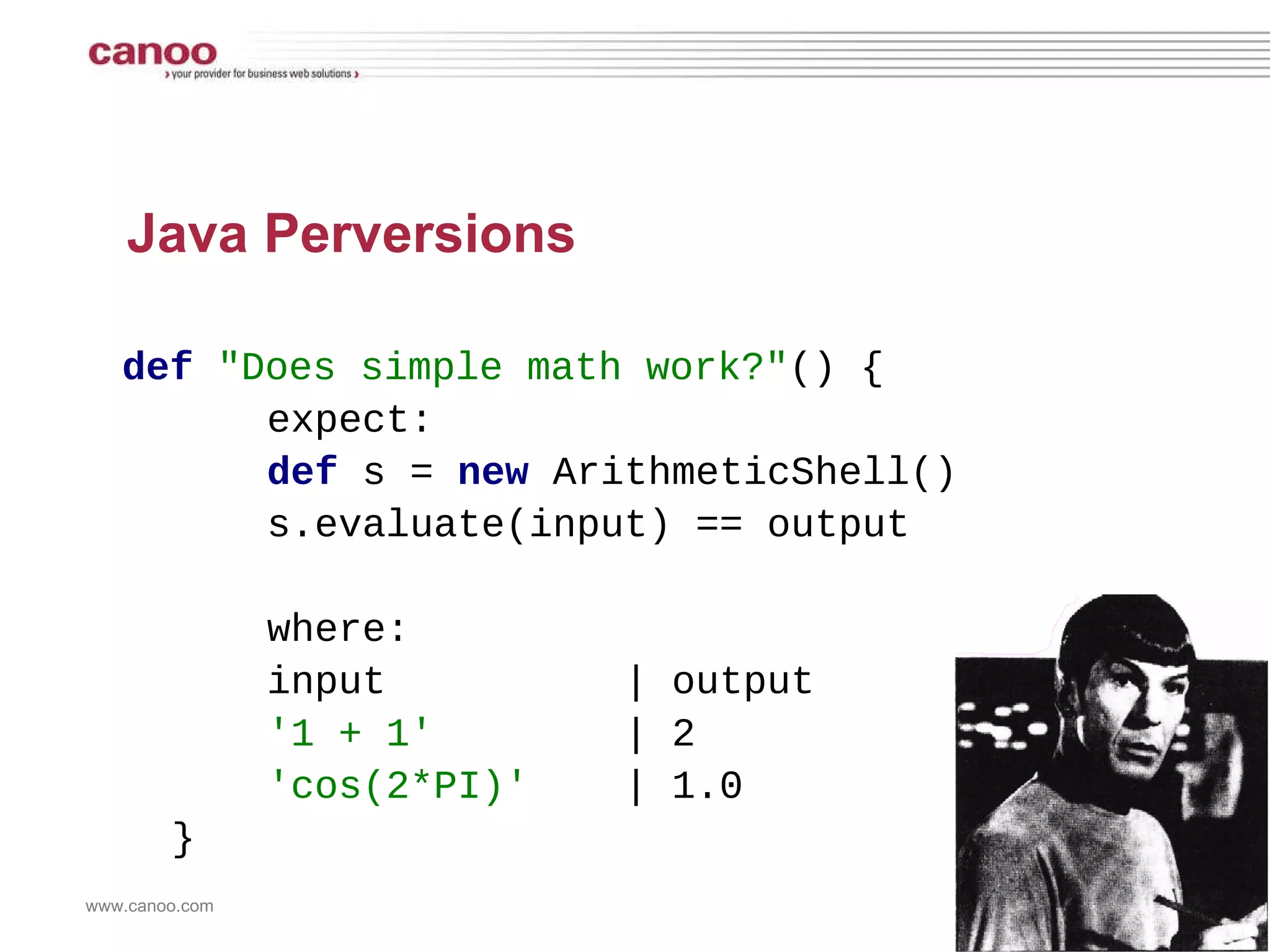 Java Perversions def   &quot;Does simple math work?&quot; () {   expect:   def  s =  new  ArithmeticShell()   s.evaluate(input) == output   where:   input  | output   '1 + 1'   | 2   'cos(2*PI)'   | 1.0 } 