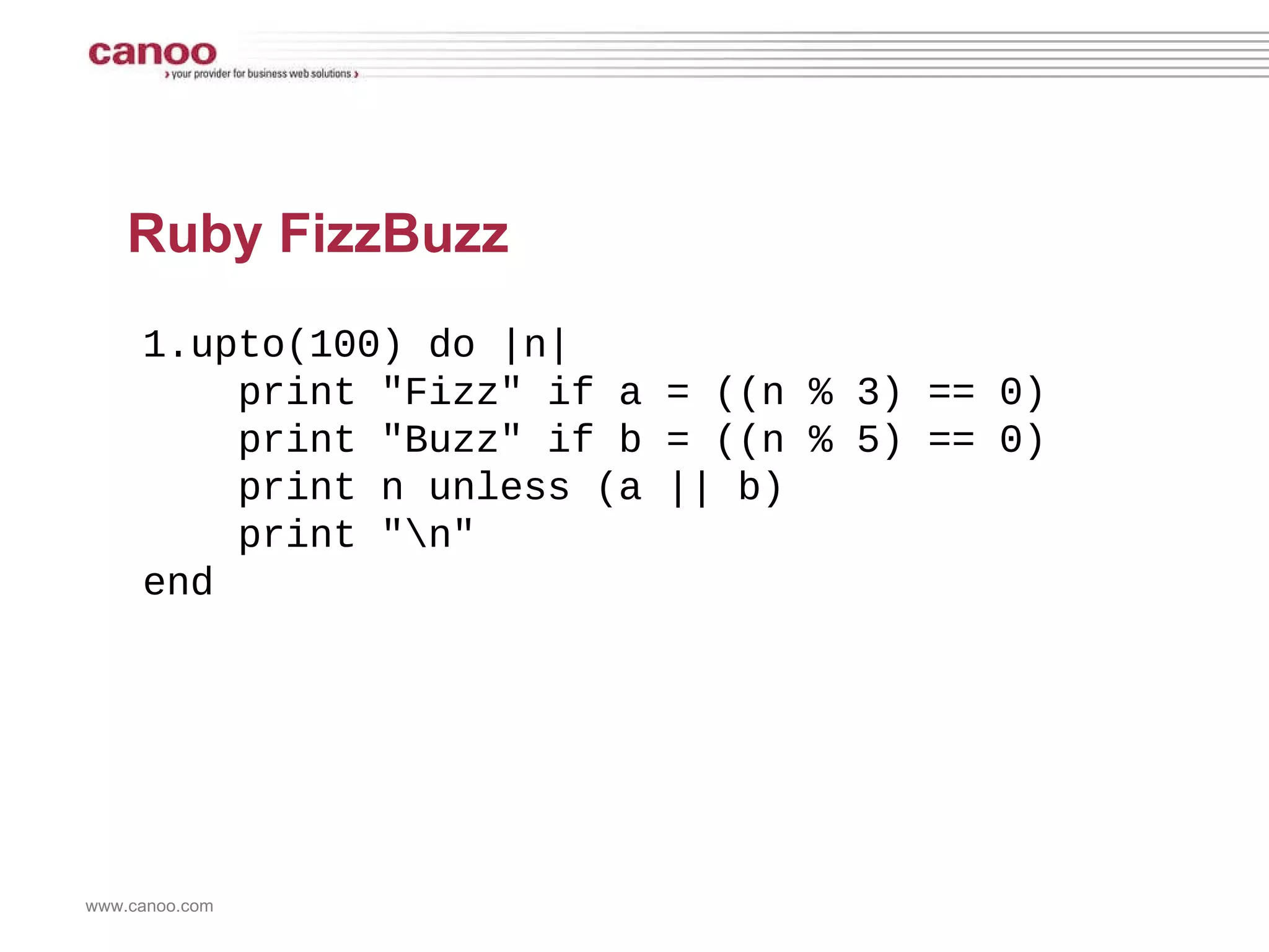 Ruby FizzBuzz 1.upto(100) do |n| print &quot;Fizz&quot; if a = ((n % 3) == 0) print &quot;Buzz&quot; if b = ((n % 5) == 0)  print n unless (a || b) print &quot;\n&quot; end 