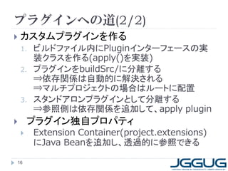 プラグインへの道(2/2)
   カスタムプラグインを作る
    1.   ビルドファイル内にPluginインターフェースの実
         装クラスを作る(apply()を実装)
    2.   プラグインをbuildSrc/に分離する
         ⇒依存関係は自動的に解決される
         ⇒マルチプロジェクトの場合はルートに配置
    3.   スタンドアロンプラグインとして分離する
         ⇒参照側は依存関係を追加して、apply plugin
       プラグイン独自プロパティ
        Extension Container(project.extensions)
         にJava Beanを追加し、透過的に参照できる

16
 