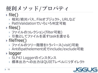 便利メソッド/プロパティ
    file()
        相対/絶対パス、Fileオブジェクト、URLなど
        PathValidationでいろいろ判定可能
    files()
        ファイルのコレクション(filter可能)
        引数としてファイルを返すtaskを渡せる
    fileTree()
        ファイルのツリー階層をトラバース(visit)可能
        Antのpathelement式でinclude/exclude可能
    logger
        SLF4J Loggerのインスタンス
        標準出力への出力はQUIETレベルにリダイレクト
    18
 