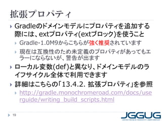 拡張プロパティ
    Gradleのドメインモデルにプロパティを追加する
     際には、extプロパティ(extブロック)を使うこと
        Gradle-1.0M9からこちらが強く推奨されています
        現在は互換性のため未定義のプロパティがあってもエ
         ラーにならないが、警告が出ます
    ローカル変数(def)と異なり、ドメインモデルのラ
     イフサイクル全体で利用できます
    詳細はこちらの「13.4.2. 拡張プロパティ」を参照
        http://gradle.monochromeroad.com/docs/use
         rguide/writing_build_scripts.html

    19
 