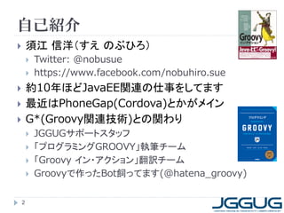 自己紹介
       須江 信洋（すえ のぶひろ）
           Twitter: @nobusue
           https://www.facebook.com/nobuhiro.sue
       約10年ほどJavaEE関連の仕事をしてます
       最近はPhoneGap(Cordova)とかがメイン
       G*(Groovy関連技術)との関わり
           JGGUGサポートスタッフ
           「プログラミングGROOVY」執筆チーム
           「Groovy イン・アクション」翻訳チーム
           Groovyで作ったBot飼ってます(@hatena_groovy)

    2
 