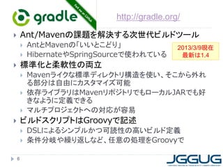 http://gradle.org/

       Ant/Mavenの課題を解決する次世代ビルドツール
           AntとMavenの「いいとこどり」                 2013/3/9現在
           HibernateやSpringSourceで使われている       最新は1.4
       標準化と柔軟性の両立
           Mavenライクな標準ディレクトリ構造を使い、そこから外れ
            る部分は自由にカスタマイズ可能
           依存ライブラリはMavenリポジトリでもローカルJARでも好
            きなように定義できる
           マルチプロジェクトへの対応が容易
       ビルドスクリプトはGroovyで記述
           DSLによるシンプルかつ可読性の高いビルド定義
           条件分岐や繰り返しなど、任意の処理をGroovyで

    6
 