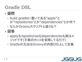 Gradle DSL
   疑問
       build.gradleに書いてある”apply”と
        か”repositories”とか”dependencies”とか何？
       なんかGroovyスクリプトと違くね？
   回答
       applyもrepositoriesもdependenciesも実はメ
        ソッドです(引数のカッコを省略してるだけ)
       Gradleの文法はGroovyの内部DSLとして定義



9
 
