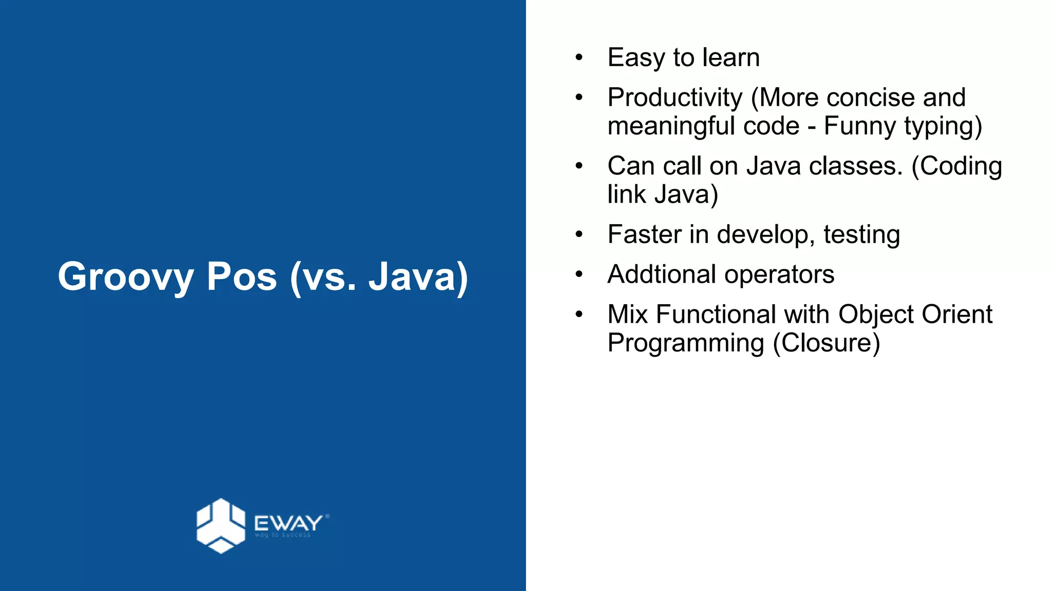 Groovy Pos (vs. Java)
• Easy to learn
• Productivity (More concise and
meaningful code - Funny typing)
• Can call on Java classes. (Coding
link Java)
• Faster in develop, testing
• Addtional operators
• Mix Functional with Object Orient
Programming (Closure)
 