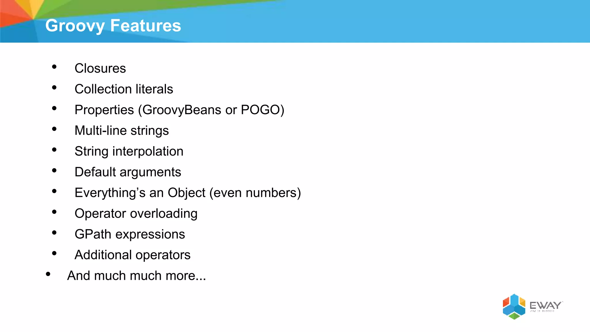 Groovy Features
• Closures
• Collection literals
• Properties (GroovyBeans or POGO)
• Multi-line strings
• String interpolation
• Default arguments
• Everything’s an Object (even numbers)
• Operator overloading
• GPath expressions
• Additional operators
• And much much more...
 