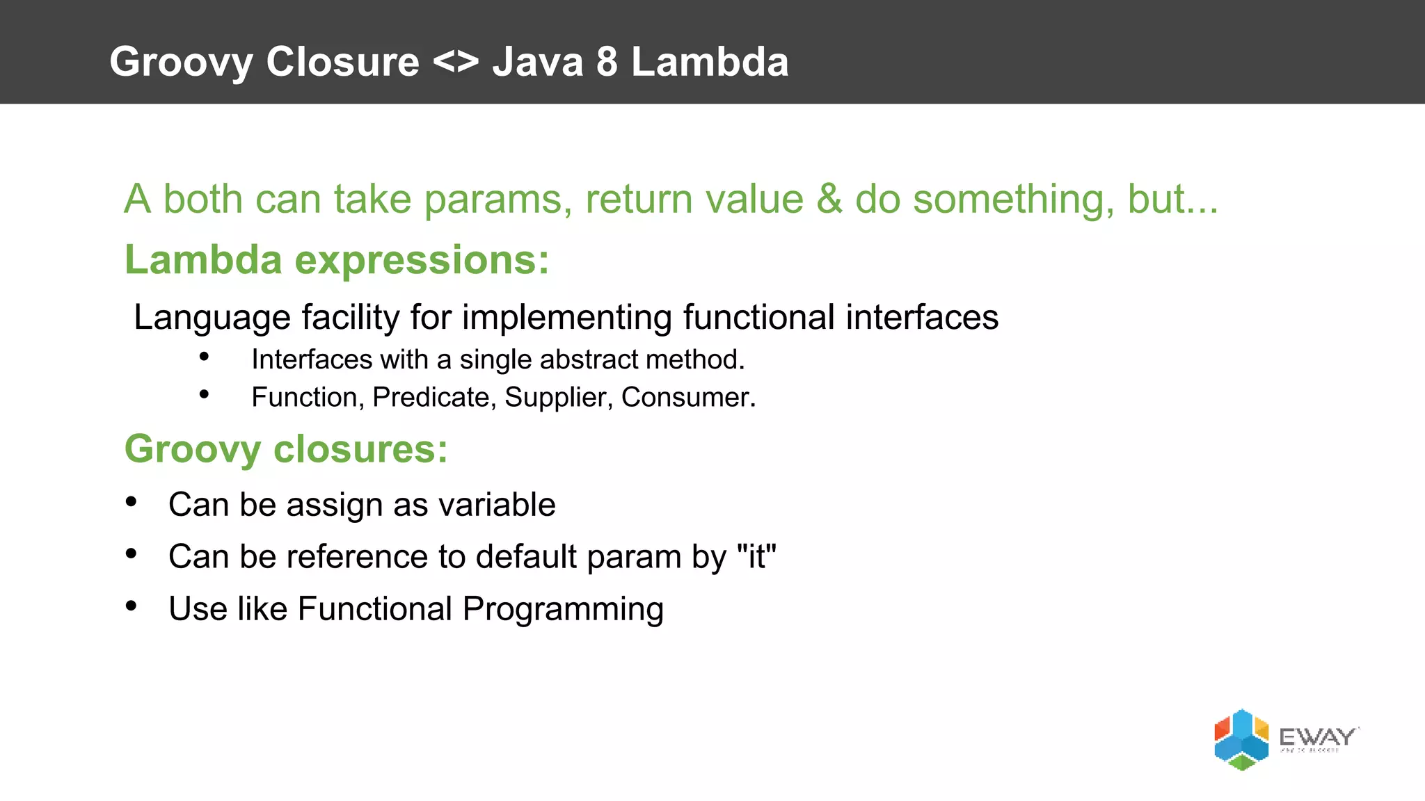 A both can take params, return value & do something, but...
Lambda expressions:
Language facility for implementing functional interfaces
• Interfaces with a single abstract method.
• Function, Predicate, Supplier, Consumer.
Groovy closures:
• Can be assign as variable
• Can be reference to default param by "it"
• Use like Functional Programming
Groovy Closure <> Java 8 Lambda
 