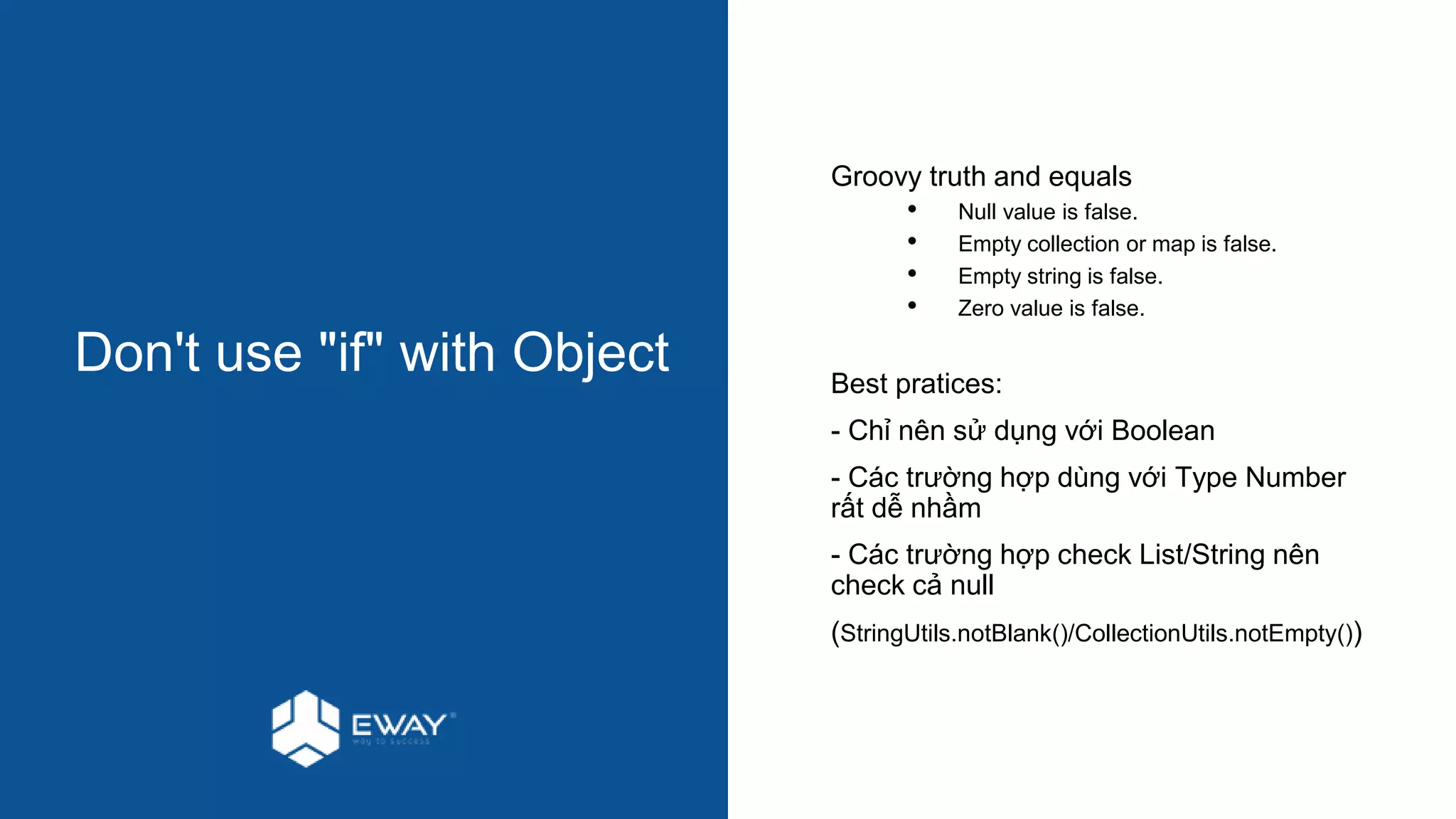 Don't use "if" with Object
Groovy truth and equals
• Null value is false.
• Empty collection or map is false.
• Empty string is false.
• Zero value is false.
Best pratices:
- Chỉ nên sử dụng với Boolean
- Các trường hợp dùng với Type Number
rất dễ nhầm
- Các trường hợp check List/String nên
check cả null
(StringUtils.notBlank()/CollectionUtils.notEmpty())
 