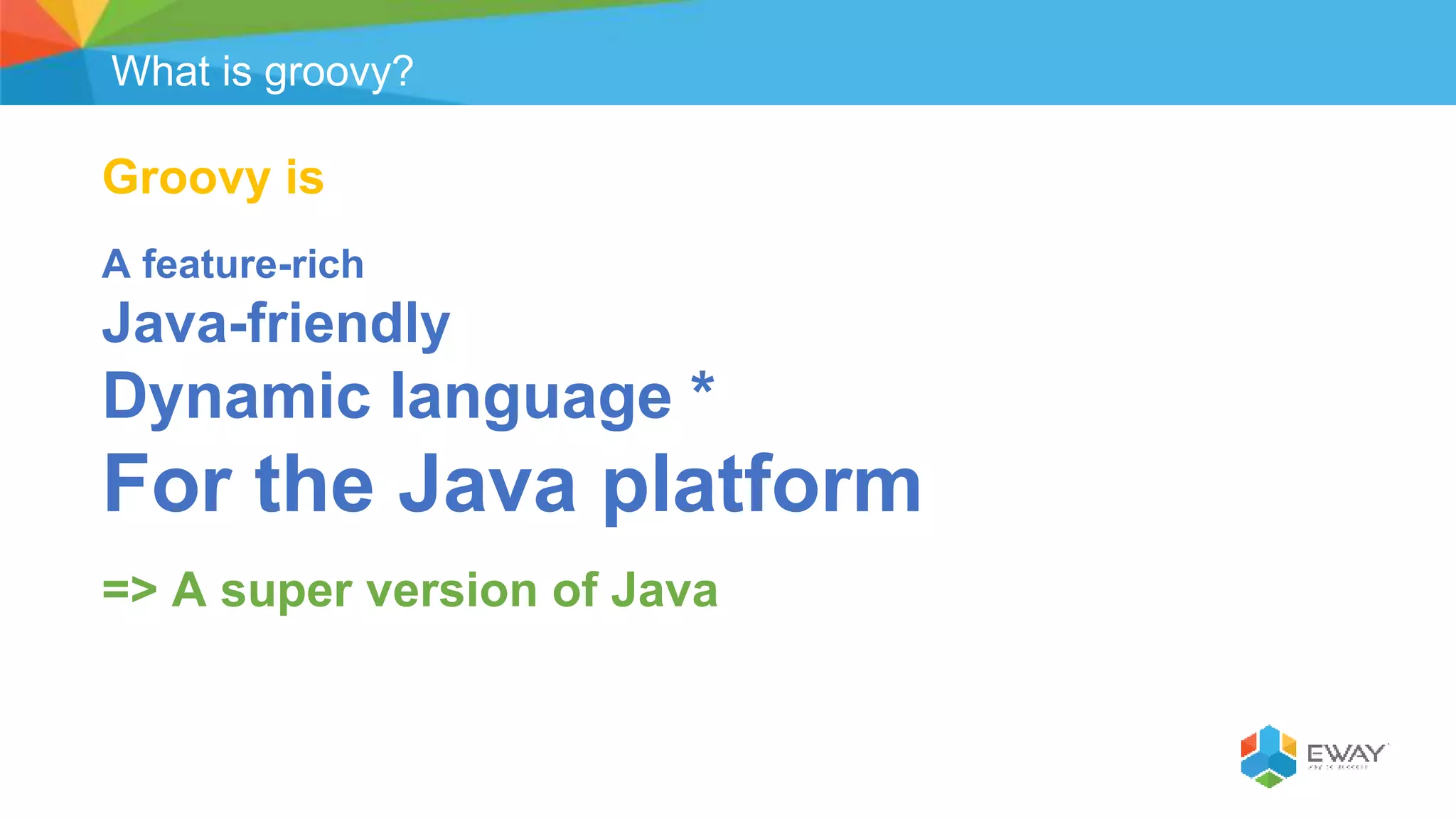 What is groovy?
Groovy is
A feature-rich
Java-friendly
Dynamic language *
For the Java platform
=> A super version of Java
 