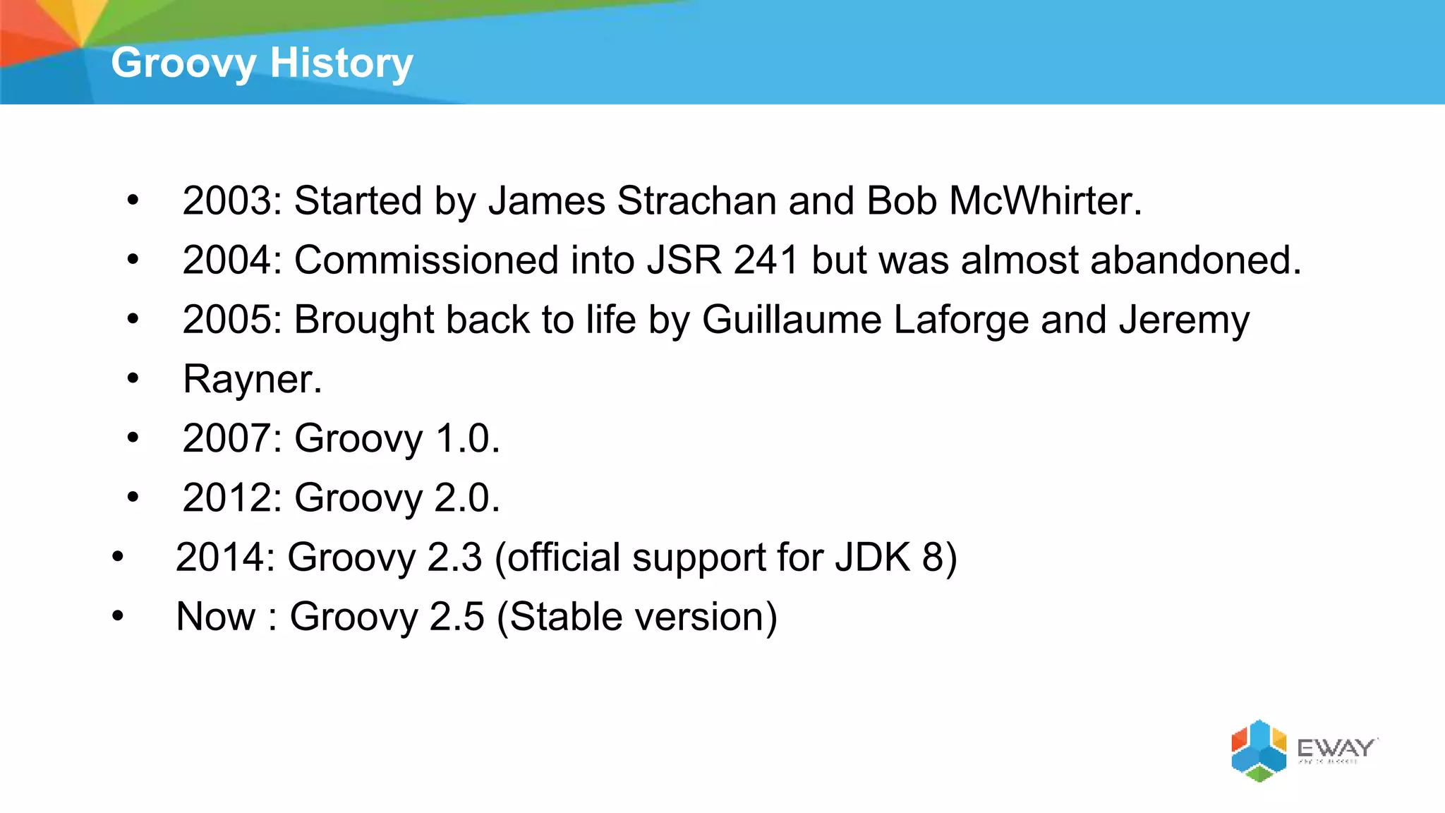 Groovy History
• 2003: Started by James Strachan and Bob McWhirter.
• 2004: Commissioned into JSR 241 but was almost abandoned.
• 2005: Brought back to life by Guillaume Laforge and Jeremy
• Rayner.
• 2007: Groovy 1.0.
• 2012: Groovy 2.0.
• 2014: Groovy 2.3 (official support for JDK 8)
• Now : Groovy 2.5 (Stable version)
 
