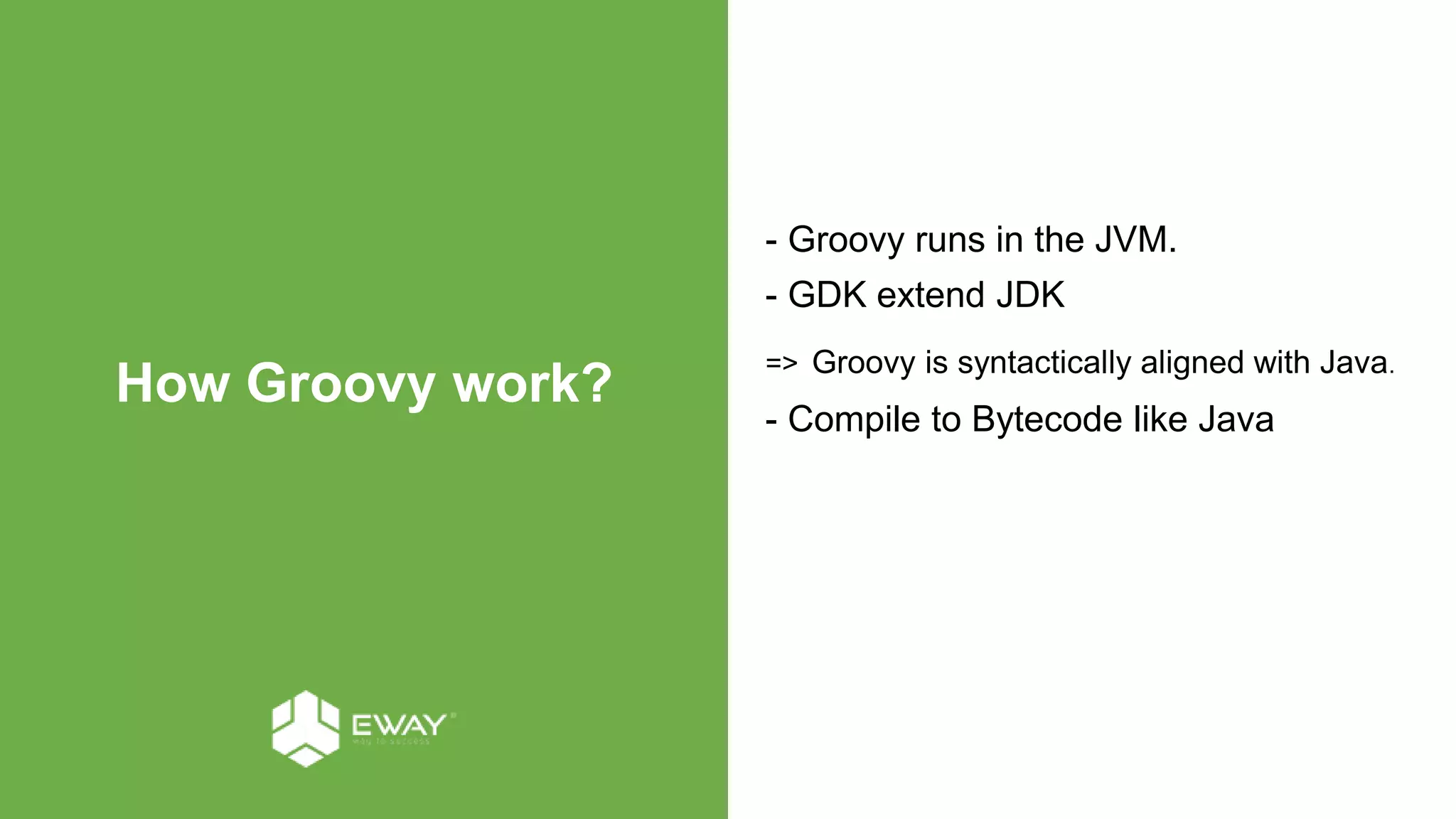 How Groovy work?
- Groovy runs in the JVM.
- GDK extend JDK
=> Groovy is syntactically aligned with Java.
- Compile to Bytecode like Java
 