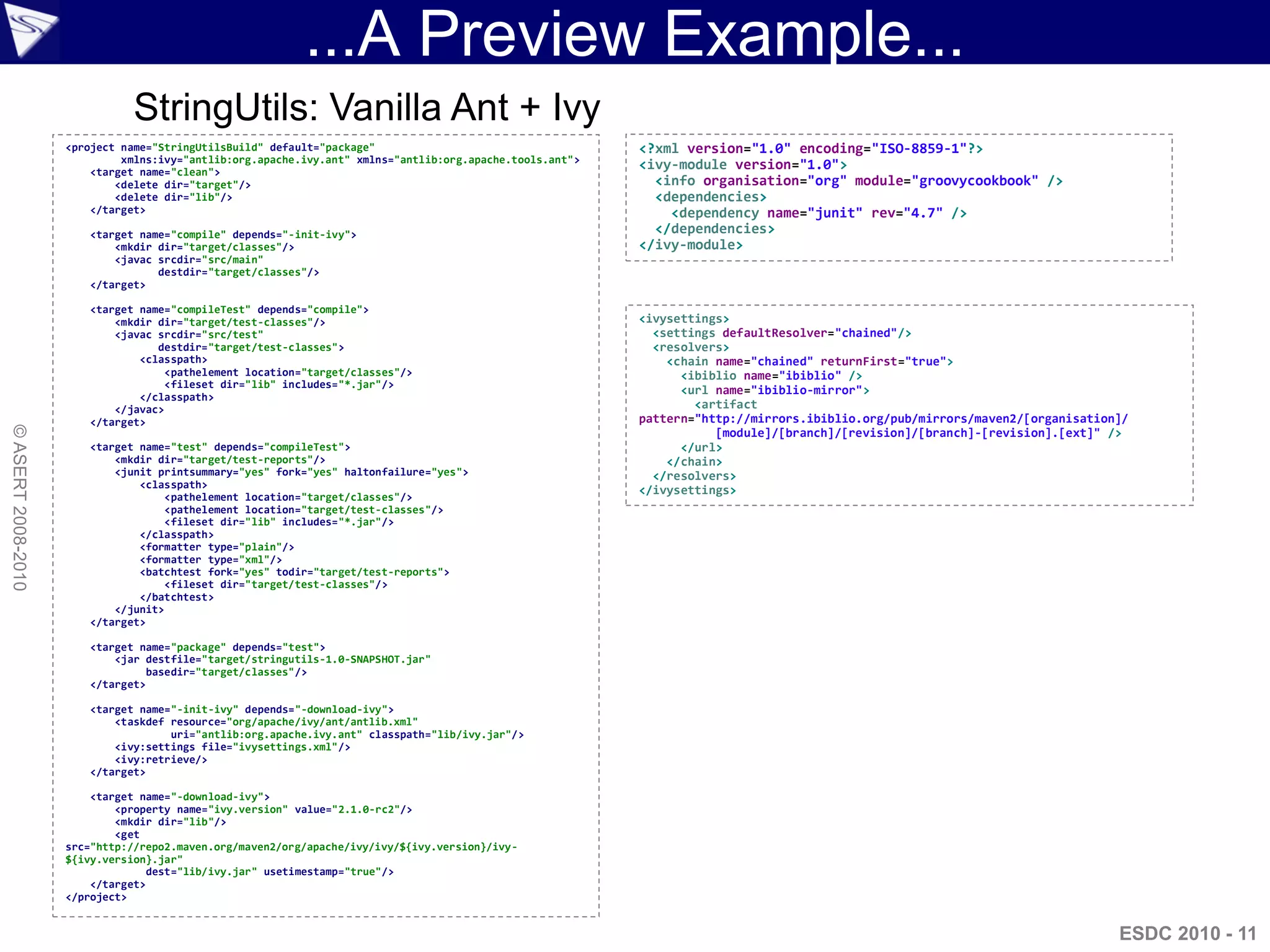 ...A Preview Example...
                              StringUtils: Vanilla Ant + Ivy
                    <project name="StringUtilsBuild" default="package"                                    <?xml version="1.0" encoding="ISO-8859-1"?>
                             xmlns:ivy="antlib:org.apache.ivy.ant" xmlns="antlib:org.apache.tools.ant">
                        <target name="clean">
                                                                                                          <ivy-module version="1.0">
                            <delete dir="target"/>                                                          <info organisation="org" module="groovycookbook" />
                            <delete dir="lib"/>                                                             <dependencies>
                        </target>                                                                             <dependency name="junit" rev="4.7" />
                       <target name="compile" depends="-init-ivy">                                          </dependencies>
                           <mkdir dir="target/classes"/>                                                  </ivy-module>
                           <javac srcdir="src/main"
                                  destdir="target/classes"/>
                       </target>

                       <target name="compileTest" depends="compile">
                           <mkdir dir="target/test-classes"/>                                             <ivysettings>
                           <javac srcdir="src/test"                                                         <settings defaultResolver="chained"/>
                                  destdir="target/test-classes">                                            <resolvers>
                               <classpath>                                                                    <chain name="chained" returnFirst="true">
                                    <pathelement location="target/classes"/>                                    <ibiblio name="ibiblio" />
                                    <fileset dir="lib" includes="*.jar"/>
                                                                                                                <url name="ibiblio-mirror">
                               </classpath>
                           </javac>                                                                               <artifact
                       </target>                                                                          pattern="http://mirrors.ibiblio.org/pub/mirrors/maven2/[organisation]/
© ASERT 2008-2010




                                                                                                                     [module]/[branch]/[revision]/[branch]-[revision].[ext]" />
                       <target name="test" depends="compileTest">                                               </url>
                           <mkdir dir="target/test-reports"/>                                                 </chain>
                           <junit printsummary="yes" fork="yes" haltonfailure="yes">                        </resolvers>
                               <classpath>
                                                                                                          </ivysettings>
                                    <pathelement location="target/classes"/>
                                    <pathelement location="target/test-classes"/>
                                    <fileset dir="lib" includes="*.jar"/>
                               </classpath>
                               <formatter type="plain"/>
                               <formatter type="xml"/>
                               <batchtest fork="yes" todir="target/test-reports">
                                    <fileset dir="target/test-classes"/>
                               </batchtest>
                           </junit>
                       </target>

                       <target name="package" depends="test">
                           <jar destfile="target/stringutils-1.0-SNAPSHOT.jar"
                                 basedir="target/classes"/>
                       </target>

                       <target name="-init-ivy" depends="-download-ivy">
                           <taskdef resource="org/apache/ivy/ant/antlib.xml"
                                    uri="antlib:org.apache.ivy.ant" classpath="lib/ivy.jar"/>
                           <ivy:settings file="ivysettings.xml"/>
                           <ivy:retrieve/>
                       </target>

                        <target name="-download-ivy">
                            <property name="ivy.version" value="2.1.0-rc2"/>
                            <mkdir dir="lib"/>
                            <get
                    src="http://repo2.maven.org/maven2/org/apache/ivy/ivy/${ivy.version}/ivy-
                    ${ivy.version}.jar"
                                  dest="lib/ivy.jar" usetimestamp="true"/>
                        </target>
                    </project>


                                                                                                                                                                              ESDC 2010 - 11
 