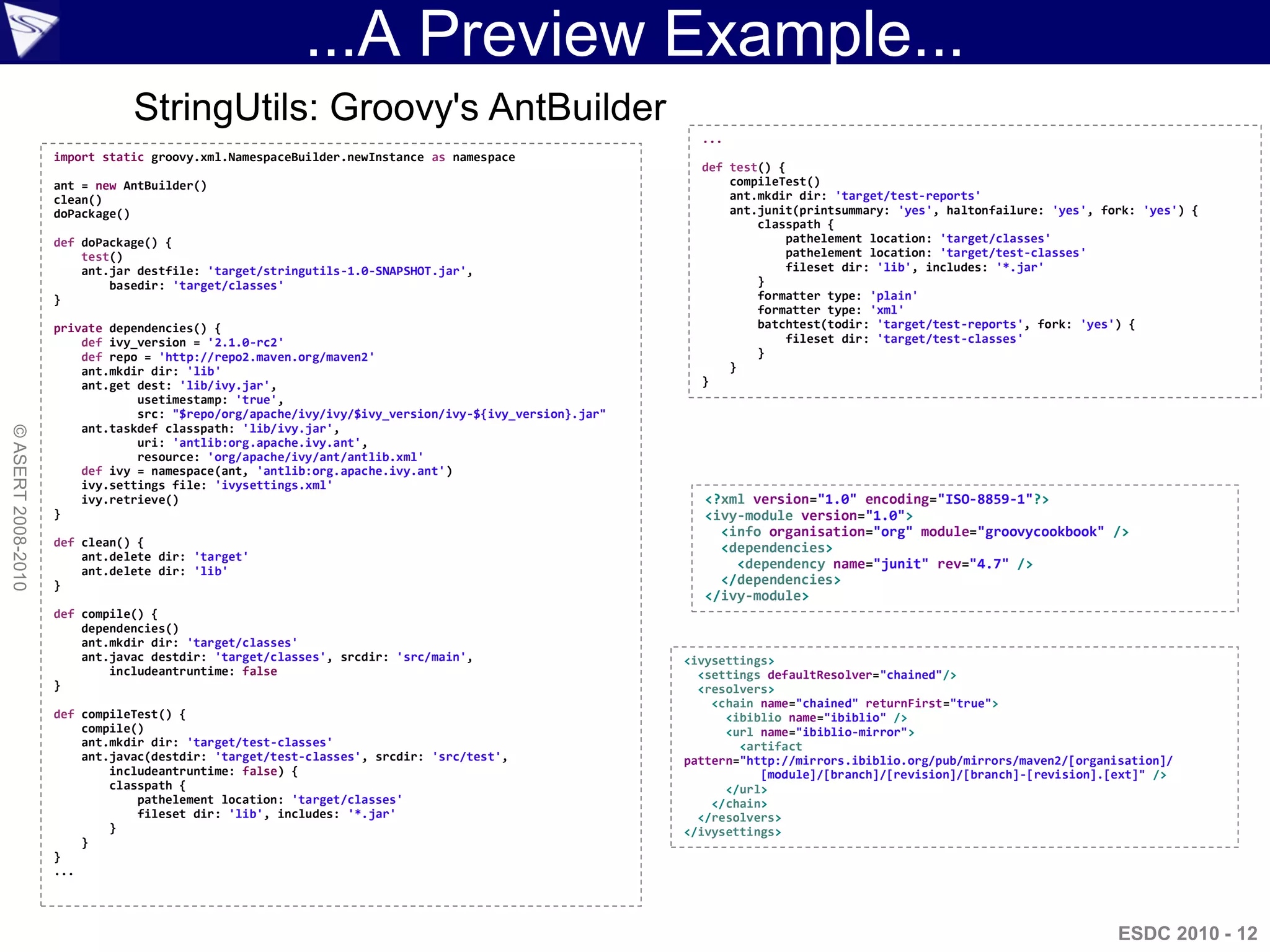 ...A Preview Example...
                               StringUtils: Groovy's AntBuilder
                                                                                                        ...
                    import static groovy.xml.NamespaceBuilder.newInstance as namespace
                                                                                                        def test() {
                    ant = new AntBuilder()                                                                  compileTest()
                    clean()                                                                                 ant.mkdir dir: 'target/test-reports'
                    doPackage()                                                                             ant.junit(printsummary: 'yes', haltonfailure: 'yes', fork: 'yes') {
                                                                                                                classpath {
                    def doPackage() {                                                                               pathelement location: 'target/classes'
                        test()                                                                                      pathelement location: 'target/test-classes'
                        ant.jar destfile: 'target/stringutils-1.0-SNAPSHOT.jar',                                    fileset dir: 'lib', includes: '*.jar'
                            basedir: 'target/classes'                                                           }
                    }                                                                                           formatter type: 'plain'
                                                                                                                formatter type: 'xml'
                    private dependencies() {                                                                    batchtest(todir: 'target/test-reports', fork: 'yes') {
                        def ivy_version = '2.1.0-rc2'                                                               fileset dir: 'target/test-classes'
                        def repo = 'http://repo2.maven.org/maven2'                                              }
                        ant.mkdir dir: 'lib'                                                                }
                        ant.get dest: 'lib/ivy.jar',                                                    }
                                usetimestamp: 'true',
                                src: "$repo/org/apache/ivy/ivy/$ivy_version/ivy-${ivy_version}.jar"
                        ant.taskdef classpath: 'lib/ivy.jar',
© ASERT 2008-2010




                                uri: 'antlib:org.apache.ivy.ant',
                                resource: 'org/apache/ivy/ant/antlib.xml'
                        def ivy = namespace(ant, 'antlib:org.apache.ivy.ant')
                        ivy.settings file: 'ivysettings.xml'
                        ivy.retrieve()                                                                  <?xml version="1.0" encoding="ISO-8859-1"?>
                    }                                                                                   <ivy-module version="1.0">
                                                                                                          <info organisation="org" module="groovycookbook" />
                    def clean() {                                                                         <dependencies>
                        ant.delete dir: 'target'
                        ant.delete dir: 'lib'
                                                                                                            <dependency name="junit" rev="4.7" />
                    }                                                                                     </dependencies>
                                                                                                        </ivy-module>
                    def compile() {
                        dependencies()
                        ant.mkdir dir: 'target/classes'
                        ant.javac destdir: 'target/classes', srcdir: 'src/main',                      <ivysettings>
                            includeantruntime: false                                                    <settings defaultResolver="chained"/>
                    }                                                                                   <resolvers>
                                                                                                          <chain name="chained" returnFirst="true">
                    def compileTest() {                                                                     <ibiblio name="ibiblio" />
                        compile()                                                                           <url name="ibiblio-mirror">
                        ant.mkdir dir: 'target/test-classes'                                                  <artifact
                        ant.javac(destdir: 'target/test-classes', srcdir: 'src/test',                 pattern="http://mirrors.ibiblio.org/pub/mirrors/maven2/[organisation]/
                            includeantruntime: false) {                                                          [module]/[branch]/[revision]/[branch]-[revision].[ext]" />
                            classpath {                                                                     </url>
                                pathelement location: 'target/classes'                                    </chain>
                                fileset dir: 'lib', includes: '*.jar'                                   </resolvers>
                            }                                                                         </ivysettings>
                        }
                    }
                    ...




                                                                                                                                                                    ESDC 2010 - 12
 