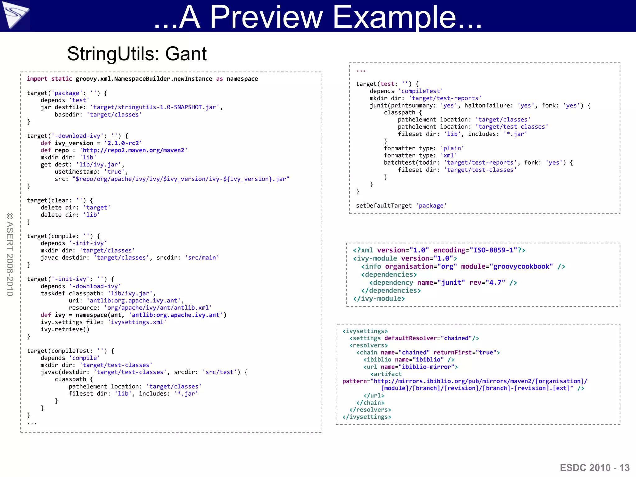 ...A Preview Example...
                               StringUtils: Gant
                                                                                                     ...
                    import static groovy.xml.NamespaceBuilder.newInstance as namespace
                                                                                                     target(test: '') {
                    target('package': '') {                                                              depends 'compileTest'
                        depends 'test'                                                                   mkdir dir: 'target/test-reports'
                        jar destfile: 'target/stringutils-1.0-SNAPSHOT.jar',                             junit(printsummary: 'yes', haltonfailure: 'yes', fork: 'yes') {
                            basedir: 'target/classes'                                                        classpath {
                    }                                                                                            pathelement location: 'target/classes'
                                                                                                                 pathelement location: 'target/test-classes'
                    target('-download-ivy': '') {                                                                fileset dir: 'lib', includes: '*.jar'
                        def ivy_version = '2.1.0-rc2'                                                        }
                        def repo = 'http://repo2.maven.org/maven2'                                           formatter type: 'plain'
                        mkdir dir: 'lib'                                                                     formatter type: 'xml'
                        get dest: 'lib/ivy.jar',                                                             batchtest(todir: 'target/test-reports', fork: 'yes') {
                            usetimestamp: 'true',                                                                fileset dir: 'target/test-classes'
                            src: "$repo/org/apache/ivy/ivy/$ivy_version/ivy-${ivy_version}.jar"              }
                    }                                                                                    }
                                                                                                     }
                    target(clean: '') {
                        delete dir: 'target'                                                         setDefaultTarget 'package'
                        delete dir: 'lib'
© ASERT 2008-2010




                    }

                    target(compile: '') {
                        depends '-init-ivy'
                        mkdir dir: 'target/classes'                                                 <?xml version="1.0" encoding="ISO-8859-1"?>
                        javac destdir: 'target/classes', srcdir: 'src/main'                         <ivy-module version="1.0">
                    }                                                                                 <info organisation="org" module="groovycookbook" />
                                                                                                      <dependencies>
                    target('-init-ivy': '') {
                        depends '-download-ivy'
                                                                                                        <dependency name="junit" rev="4.7" />
                        taskdef classpath: 'lib/ivy.jar',                                             </dependencies>
                                uri: 'antlib:org.apache.ivy.ant',                                   </ivy-module>
                                resource: 'org/apache/ivy/ant/antlib.xml'
                        def ivy = namespace(ant, 'antlib:org.apache.ivy.ant')
                        ivy.settings file: 'ivysettings.xml'
                        ivy.retrieve()                                                            <ivysettings>
                    }                                                                               <settings defaultResolver="chained"/>
                                                                                                    <resolvers>
                    target(compileTest: '') {                                                         <chain name="chained" returnFirst="true">
                        depends 'compile'                                                               <ibiblio name="ibiblio" />
                        mkdir dir: 'target/test-classes'                                                <url name="ibiblio-mirror">
                        javac(destdir: 'target/test-classes', srcdir: 'src/test') {                       <artifact
                            classpath {                                                           pattern="http://mirrors.ibiblio.org/pub/mirrors/maven2/[organisation]/
                                pathelement location: 'target/classes'                                       [module]/[branch]/[revision]/[branch]-[revision].[ext]" />
                                fileset dir: 'lib', includes: '*.jar'                                   </url>
                            }                                                                         </chain>
                        }                                                                           </resolvers>
                    }                                                                             </ivysettings>
                    ...




                                                                                                                                                                ESDC 2010 - 13
 