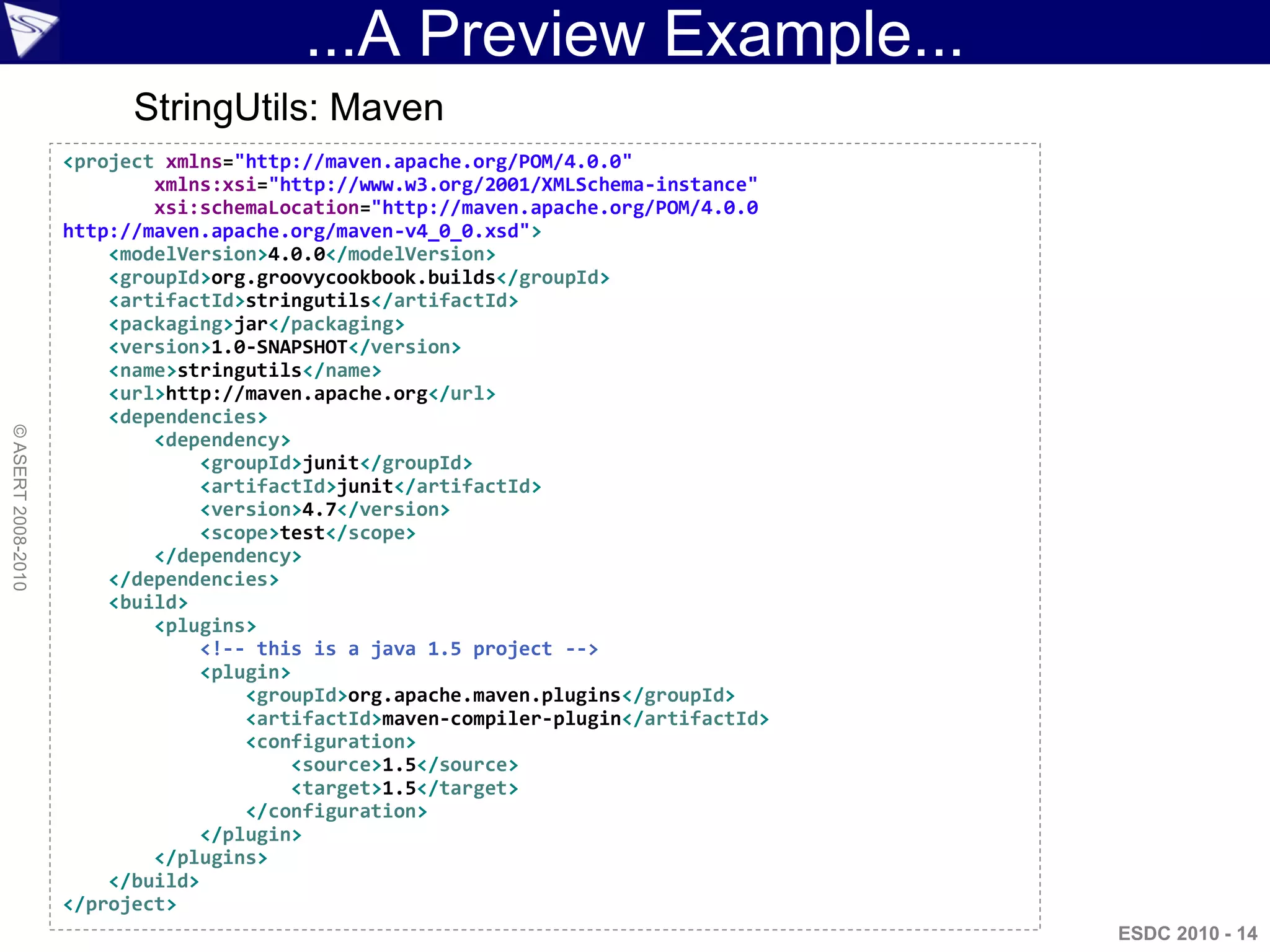 ...A Preview Example...
                          StringUtils: Maven
                    <project xmlns="http://maven.apache.org/POM/4.0.0"
                            xmlns:xsi="http://www.w3.org/2001/XMLSchema-instance"
                            xsi:schemaLocation="http://maven.apache.org/POM/4.0.0
                    http://maven.apache.org/maven-v4_0_0.xsd">
                        <modelVersion>4.0.0</modelVersion>
                        <groupId>org.groovycookbook.builds</groupId>
                        <artifactId>stringutils</artifactId>
                        <packaging>jar</packaging>
                        <version>1.0-SNAPSHOT</version>
                        <name>stringutils</name>
                        <url>http://maven.apache.org</url>
                        <dependencies>
© ASERT 2008-2010




                            <dependency>
                                 <groupId>junit</groupId>
                                 <artifactId>junit</artifactId>
                                 <version>4.7</version>
                                 <scope>test</scope>
                            </dependency>
                        </dependencies>
                        <build>
                            <plugins>
                                 <!-- this is a java 1.5 project -->
                                 <plugin>
                                     <groupId>org.apache.maven.plugins</groupId>
                                     <artifactId>maven-compiler-plugin</artifactId>
                                     <configuration>
                                         <source>1.5</source>
                                         <target>1.5</target>
                                     </configuration>
                                 </plugin>
                            </plugins>
                        </build>
                    </project>
                                                                                      ESDC 2010 - 14
 