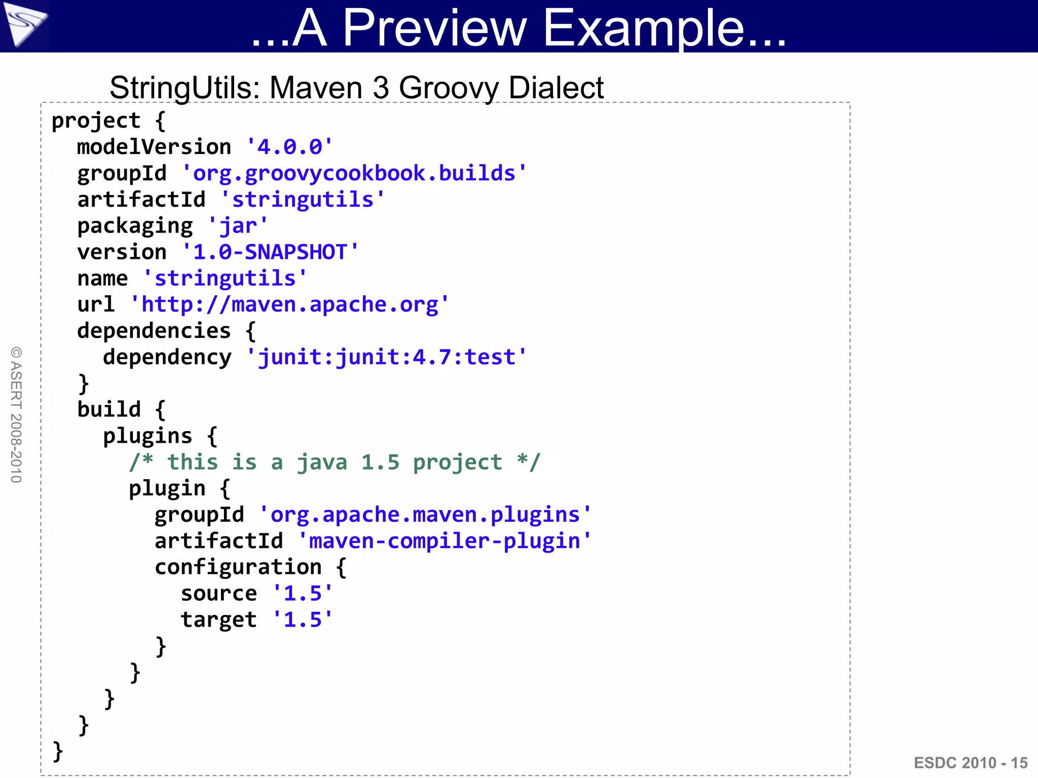...A Preview Example...
                        StringUtils: Maven 3 Groovy Dialect
                    project {
                      modelVersion '4.0.0'
                      groupId 'org.groovycookbook.builds'
                      artifactId 'stringutils'
                      packaging 'jar'
                      version '1.0-SNAPSHOT'
                      name 'stringutils'
                      url 'http://maven.apache.org'
                      dependencies {
                        dependency 'junit:junit:4.7:test'
© ASERT 2008-2010




                      }
                      build {
                        plugins {
                          /* this is a java 1.5 project */
                          plugin {
                            groupId 'org.apache.maven.plugins'
                            artifactId 'maven-compiler-plugin'
                            configuration {
                              source '1.5'
                              target '1.5'
                            }
                          }
                        }
                      }
                    }                                            ESDC 2010 - 15
 