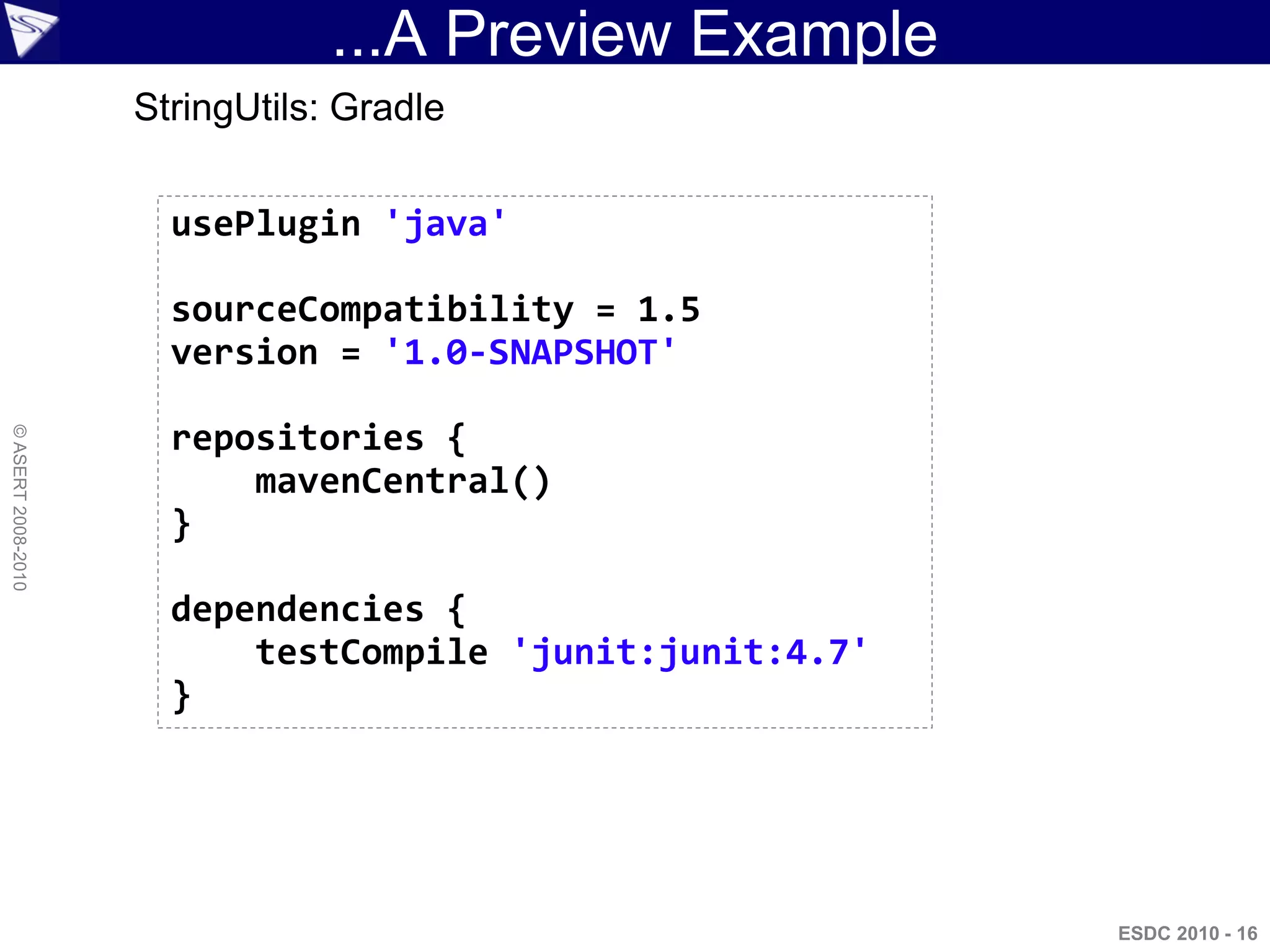 ...A Preview Example
                    StringUtils: Gradle


                      usePlugin 'java'

                      sourceCompatibility = 1.5
                      version = '1.0-SNAPSHOT'

                      repositories {
© ASERT 2008-2010




                          mavenCentral()
                      }

                      dependencies {
                          testCompile 'junit:junit:4.7'
                      }




                                                          ESDC 2010 - 16
 