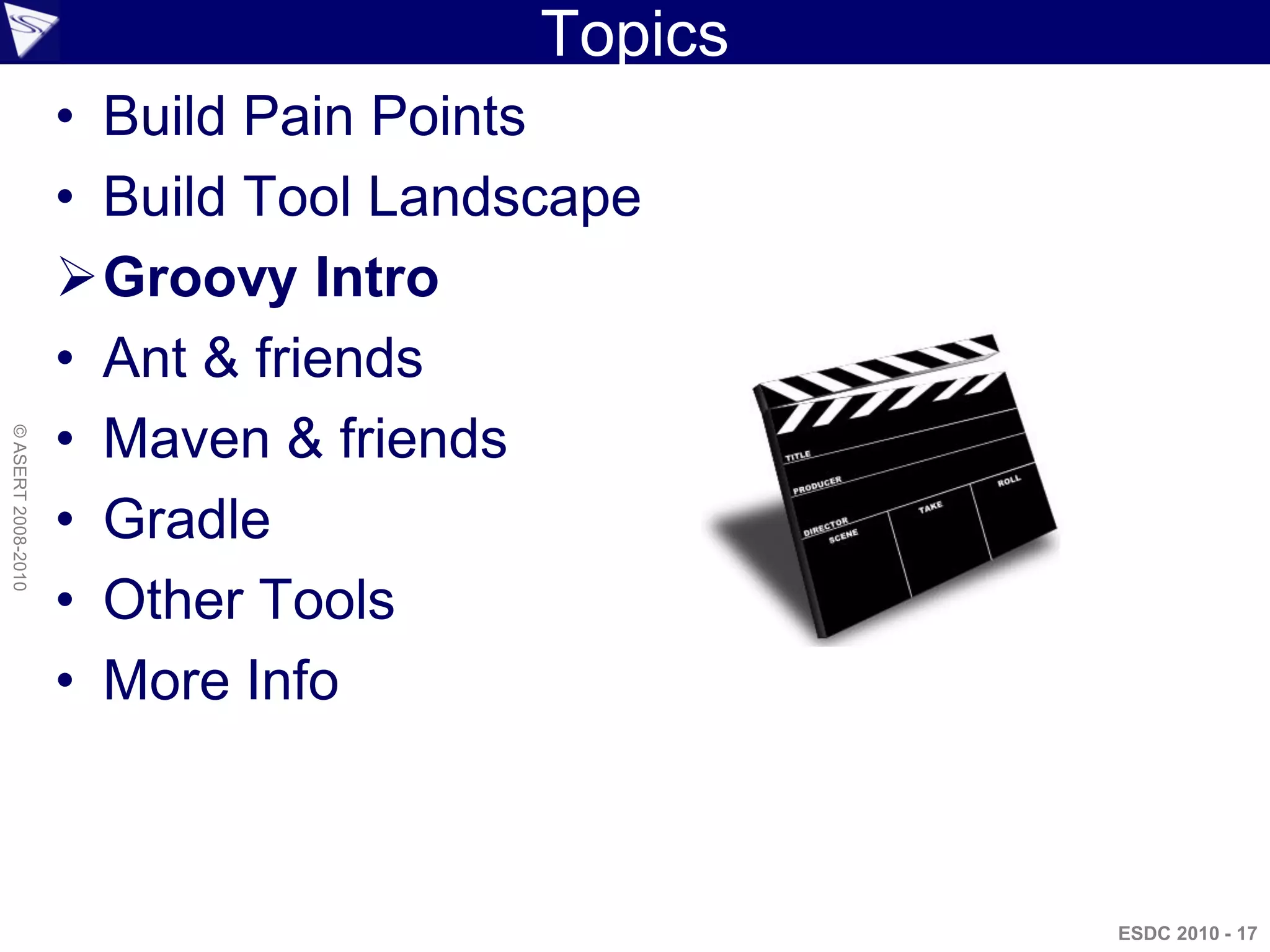 Topics
                    • Build Pain Points
                    • Build Tool Landscape
                    Groovy Intro
                    • Ant & friends
                    • Maven & friends
© ASERT 2008-2010




                    • Gradle
                    • Other Tools
                    • More Info



                                               ESDC 2010 - 17
 