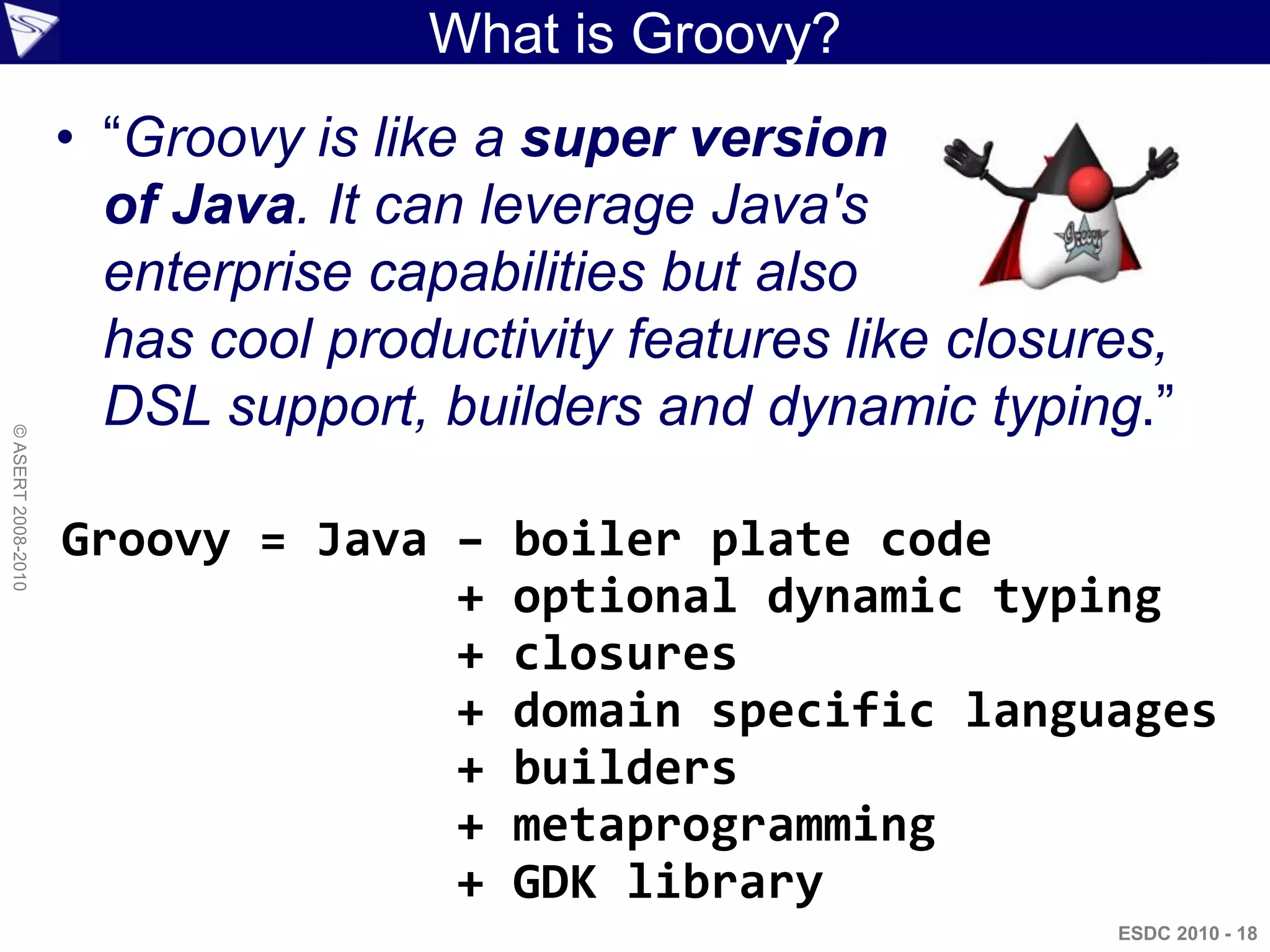 What is Groovy?
                    • “Groovy is like a super version
                      of Java. It can leverage Java's
                      enterprise capabilities but also
                      has cool productivity features like closures,
                      DSL support, builders and dynamic typing.”
© ASERT 2008-2010




                    Groovy = Java –    boiler plate code
                                  +    optional dynamic typing
                                  +    closures
                                  +    domain specific languages
                                  +    builders
                                  +    metaprogramming
                                  +    GDK library
                                                                ESDC 2010 - 18
 