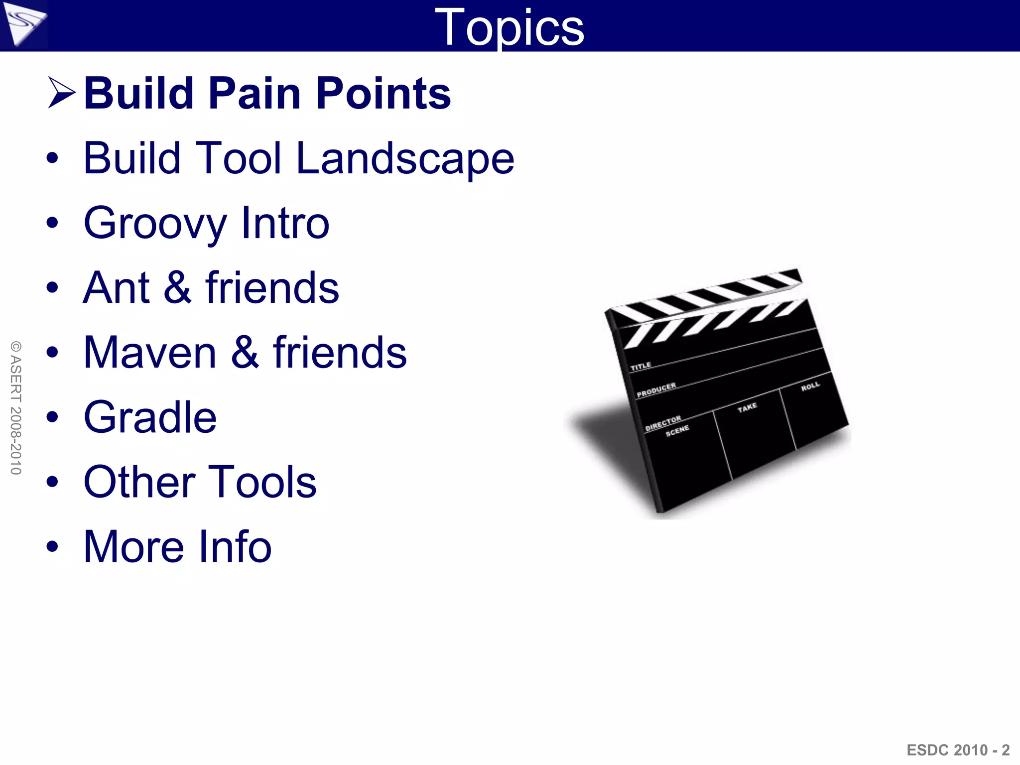 Topics
                    Build Pain Points
                    • Build Tool Landscape
                    • Groovy Intro
                    • Ant & friends
                    • Maven & friends
© ASERT 2008-2010




                    • Gradle
                    • Other Tools
                    • More Info



                                               ESDC 2010 - 2
 