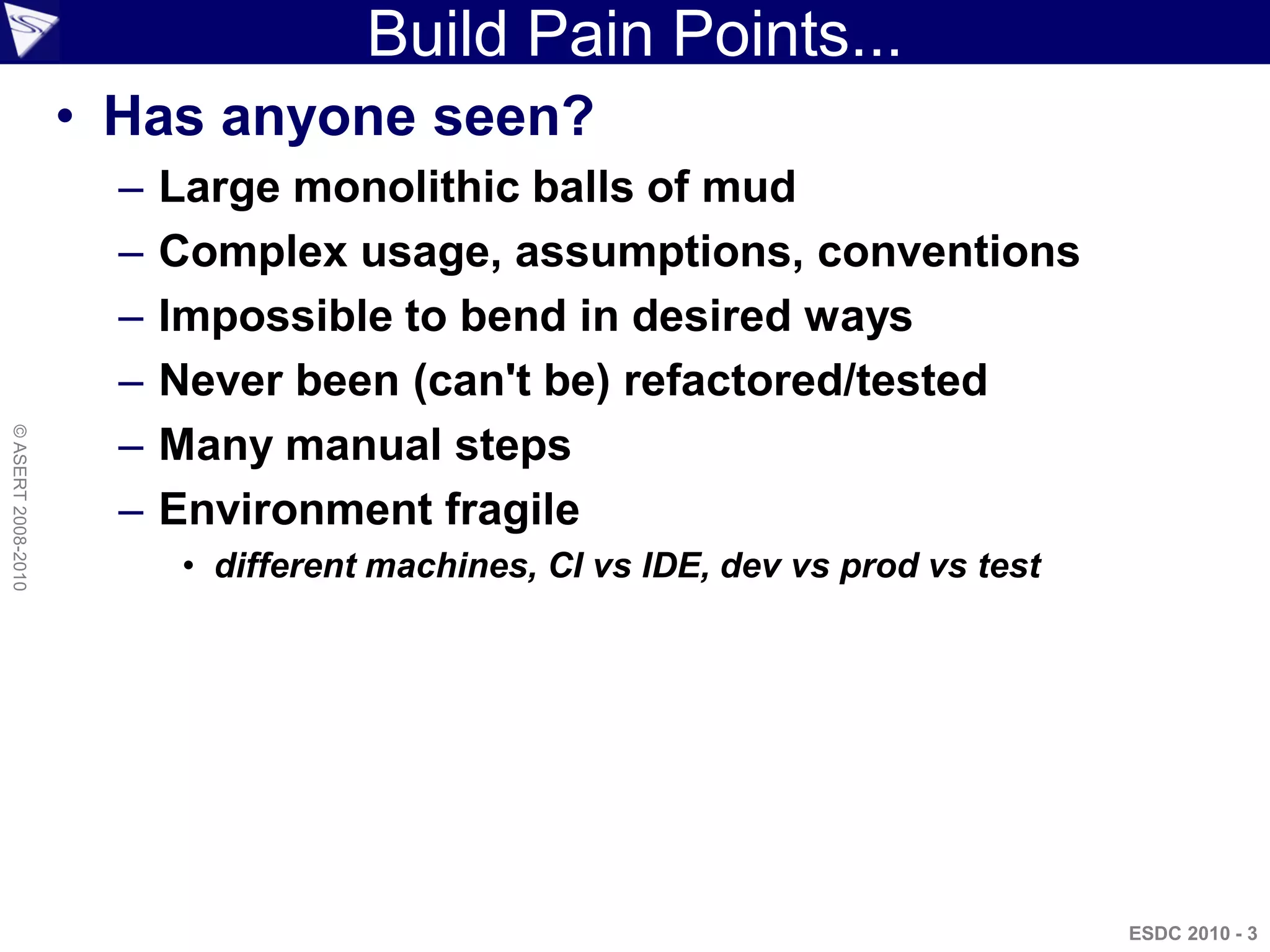 Build Pain Points...
                    • Has anyone seen?
                      –   Large monolithic balls of mud
                      –   Complex usage, assumptions, conventions
                      –   Impossible to bend in desired ways
                      –   Never been (can't be) refactored/tested
                      –
© ASERT 2008-2010




                          Many manual steps
                      –   Environment fragile
                           • different machines, CI vs IDE, dev vs prod vs test




                                                                                  ESDC 2010 - 3
 