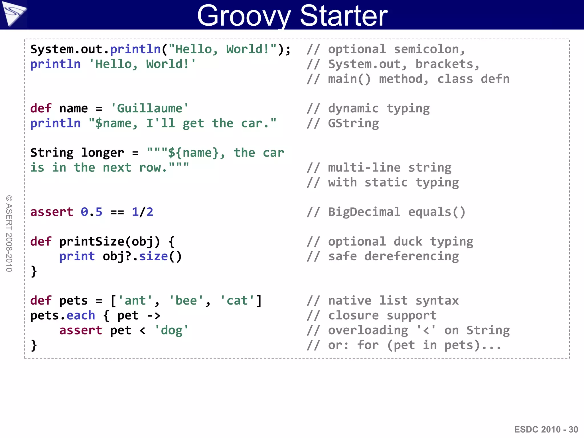 Groovy Starter
                    System.out.println("Hello, World!");   // optional semicolon,
                    println 'Hello, World!'                // System.out, brackets,
                                                           // main() method, class defn

                    def name = 'Guillaume'                 // dynamic typing
                    println "$name, I'll get the car."     // GString

                    String longer = """${name}, the car
                    is in the next row."""                 // multi-line string
                                                           // with static typing
© ASERT 2008-2010




                    assert 0.5 == 1/2                      // BigDecimal equals()

                    def printSize(obj) {                   // optional duck typing
                        print obj?.size()                  // safe dereferencing
                    }

                    def pets = ['ant', 'bee', 'cat']       //   native list syntax
                    pets.each { pet ->                     //   closure support
                        assert pet < 'dog'                 //   overloading '<' on String
                    }                                      //   or: for (pet in pets)...




                                                                                            ESDC 2010 - 30
 