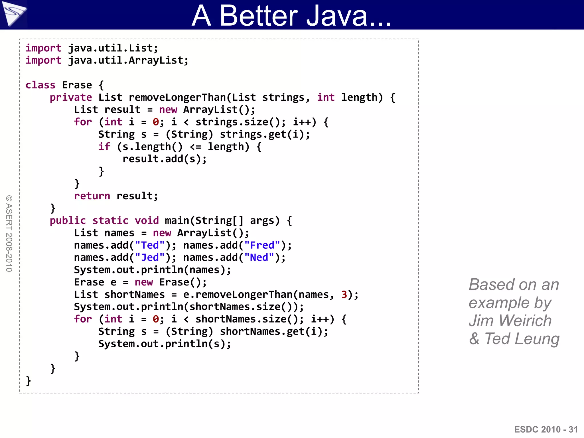 A Better Java...
                    import java.util.List;
                    import java.util.ArrayList;

                    class Erase {
                        private List removeLongerThan(List strings, int length) {   This code
                            List result = new ArrayList();
                            for (int i = 0; i < strings.size(); i++) {              is valid
                                String s = (String) strings.get(i);
                                if (s.length() <= length) {                         Java and
                                }
                                    result.add(s);                                  valid Groovy
                            }
                            return result;
© ASERT 2008-2010




                        }
                        public static void main(String[] args) {
                            List names = new ArrayList();
                            names.add("Ted"); names.add("Fred");
                            names.add("Jed"); names.add("Ned");
                            System.out.println(names);
                            Erase e = new Erase();                                   Based on an
                            List shortNames = e.removeLongerThan(names, 3);
                            System.out.println(shortNames.size());                   example by
                            for (int i = 0; i < shortNames.size(); i++) {            Jim Weirich
                                String s = (String) shortNames.get(i);
                                System.out.println(s);                               & Ted Leung
                            }
                        }
                    }



                                                                                          ESDC 2010 - 31
 