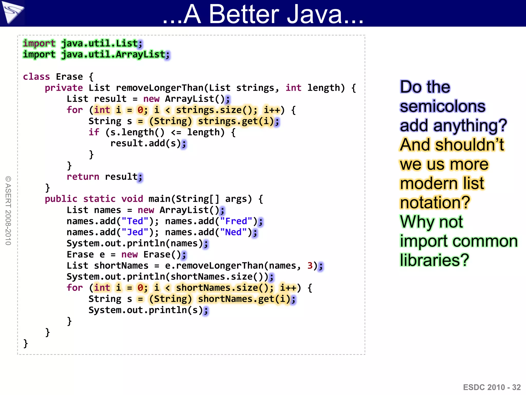 ...A Better Java...
                    import java.util.List;
                    import java.util.ArrayList;

                    class Erase {
                        private List removeLongerThan(List strings, int length) {   Do the
                            List result = new ArrayList();
                            for (int i = 0; i < strings.size(); i++) {              semicolons
                                String s = (String) strings.get(i);
                                if (s.length() <= length) {                         add anything?
                                }
                                    result.add(s);                                  And shouldn‟t
                            }                                                       we us more
                            return result;
© ASERT 2008-2010




                        }                                                           modern list
                        public static void main(String[] args) {
                            List names = new ArrayList();                           notation?
                            names.add("Ted"); names.add("Fred");
                            names.add("Jed"); names.add("Ned");
                                                                                    Why not
                            System.out.println(names);                              import common
                            Erase e = new Erase();
                            List shortNames = e.removeLongerThan(names, 3);         libraries?
                            System.out.println(shortNames.size());
                            for (int i = 0; i < shortNames.size(); i++) {
                                String s = (String) shortNames.get(i);
                                System.out.println(s);
                            }
                        }
                    }



                                                                                          ESDC 2010 - 32
 