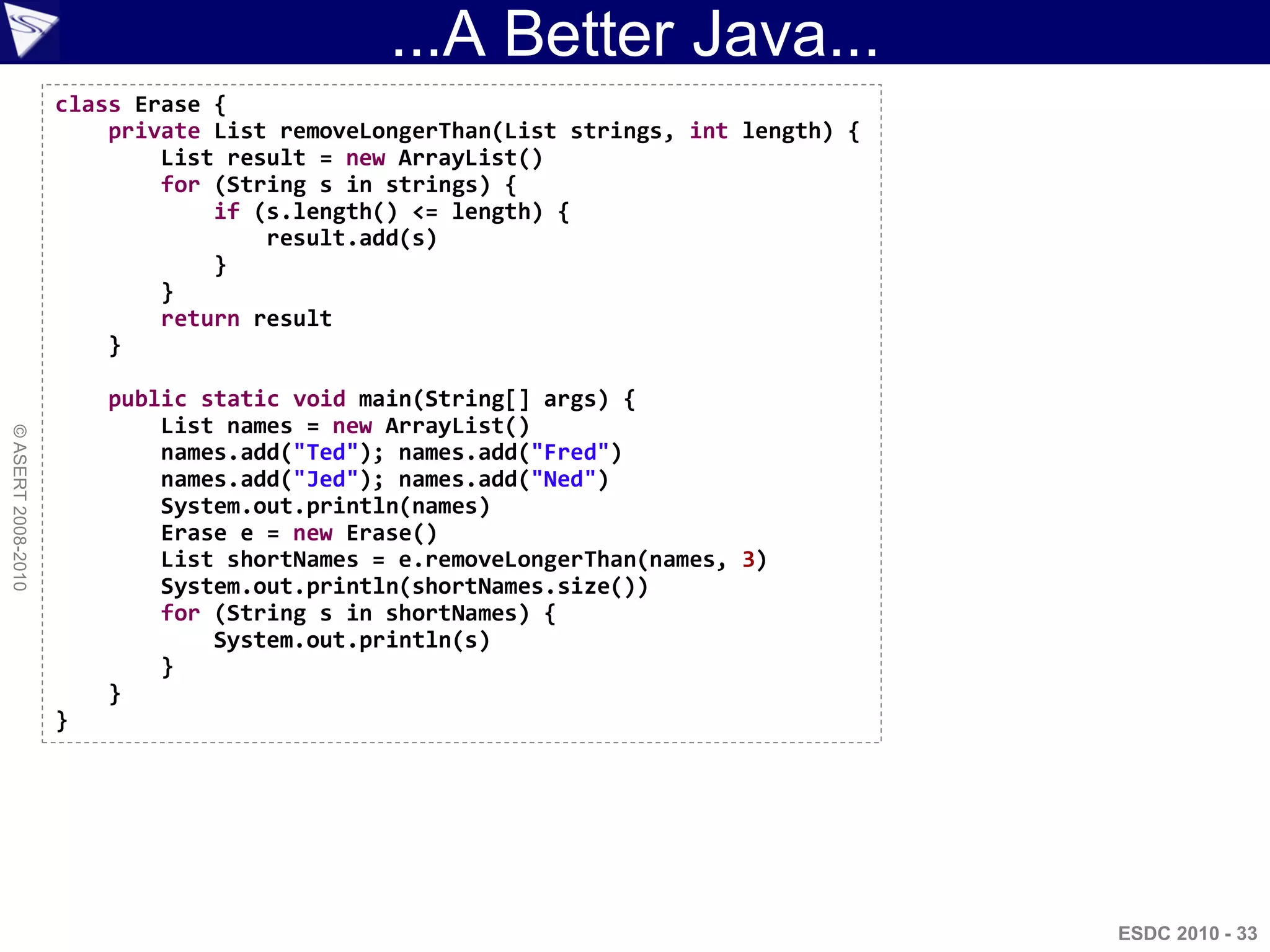 ...A Better Java...
                    class Erase {
                        private List removeLongerThan(List strings, int length) {
                            List result = new ArrayList()
                            for (String s in strings) {
                                if (s.length() <= length) {
                                    result.add(s)
                                }
                            }
                            return result
                        }

                        public static void main(String[] args) {
                            List names = new ArrayList()
© ASERT 2008-2010




                            names.add("Ted"); names.add("Fred")
                            names.add("Jed"); names.add("Ned")
                            System.out.println(names)
                            Erase e = new Erase()
                            List shortNames = e.removeLongerThan(names, 3)
                            System.out.println(shortNames.size())
                            for (String s in shortNames) {
                                System.out.println(s)
                            }
                        }
                    }




                                                                                    ESDC 2010 - 33
 