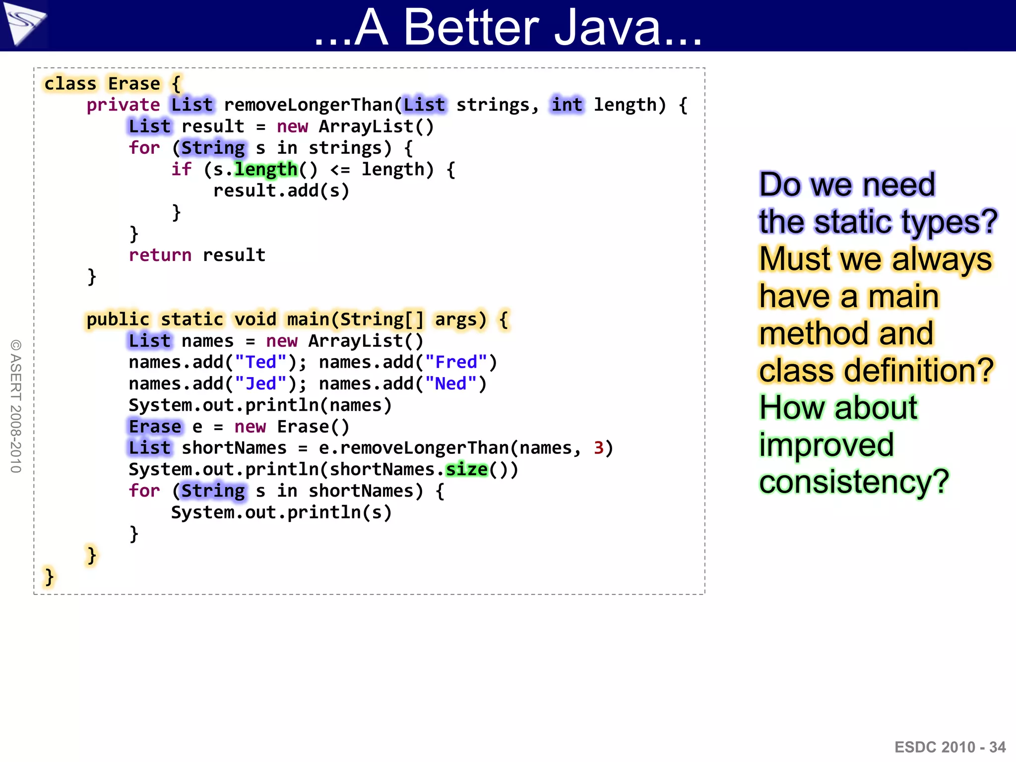 ...A Better Java...
                    class Erase {
                        private List removeLongerThan(List strings, int length) {
                            List result = new ArrayList()
                            for (String s in strings) {
                                if (s.length() <= length) {
                                    result.add(s)                                   Do we need
                                }
                            }                                                       the static types?
                        }
                            return result                                           Must we always
                                                                                    have a main
                        public static void main(String[] args) {
                            List names = new ArrayList()                            method and
© ASERT 2008-2010




                            names.add("Ted"); names.add("Fred")
                            names.add("Jed"); names.add("Ned")                      class definition?
                            System.out.println(names)
                            Erase e = new Erase()
                                                                                    How about
                            List shortNames = e.removeLongerThan(names, 3)          improved
                            System.out.println(shortNames.size())
                            for (String s in shortNames) {                          consistency?
                                System.out.println(s)
                            }
                        }
                    }




                                                                                             ESDC 2010 - 34
 