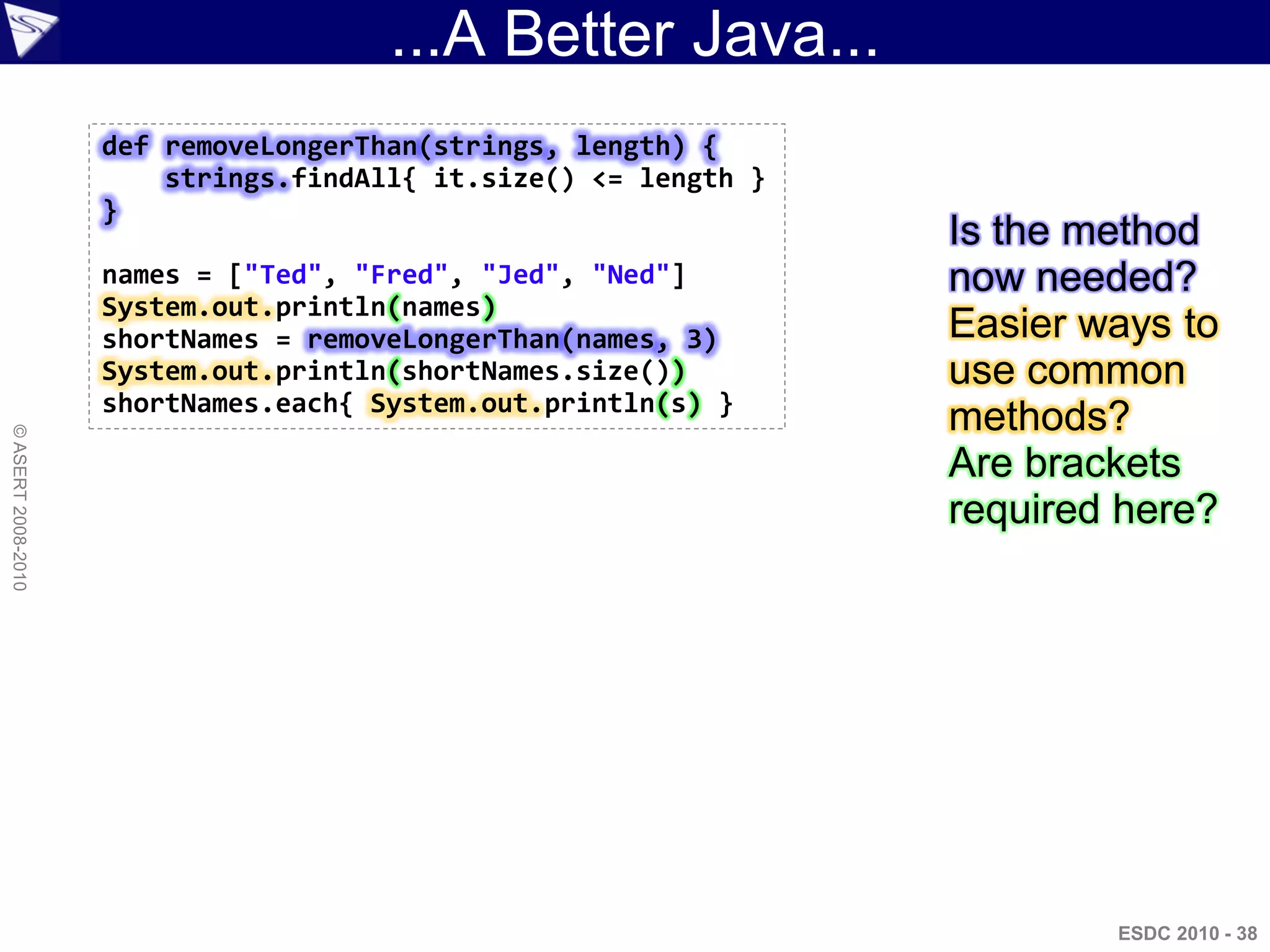 ...A Better Java...
                    def removeLongerThan(strings, length) {
                        strings.findAll{ it.size() <= length }
                    }
                                                                 Is the method
                    names = ["Ted", "Fred", "Jed", "Ned"]        now needed?
                    System.out.println(names)
                    shortNames = removeLongerThan(names, 3)      Easier ways to
                    System.out.println(shortNames.size())        use common
                    shortNames.each{ System.out.println(s) }
                                                                 methods?
© ASERT 2008-2010




                                                                 Are brackets
                                                                 required here?




                                                                         ESDC 2010 - 38
 