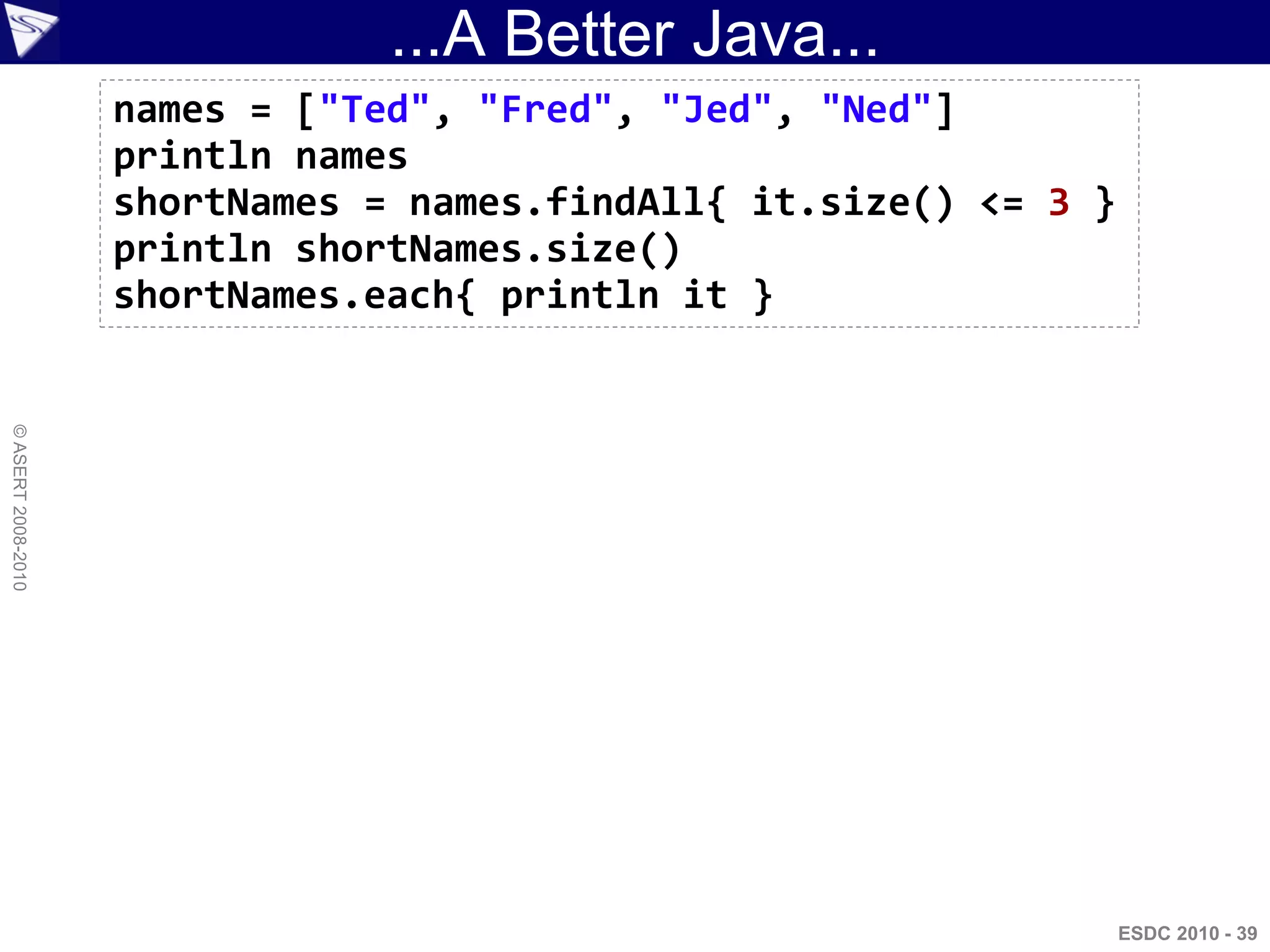 ...A Better Java...
                    names = ["Ted", "Fred", "Jed", "Ned"]
                    println names
                    shortNames = names.findAll{ it.size() <= 3 }
                    println shortNames.size()
                    shortNames.each{ println it }
© ASERT 2008-2010




                                                                   ESDC 2010 - 39
 