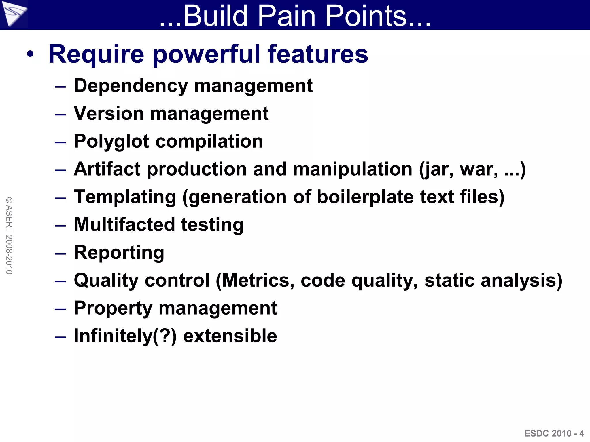 ...Build Pain Points...
                    • Require powerful features
                      –   Dependency management
                      –   Version management
                      –   Polyglot compilation
                      –   Artifact production and manipulation (jar, war, ...)
                      –   Templating (generation of boilerplate text files)
© ASERT 2008-2010




                      –   Multifacted testing
                      –   Reporting
                      –   Quality control (Metrics, code quality, static analysis)
                      –   Property management
                      –   Infinitely(?) extensible



                                                                             ESDC 2010 - 4
 