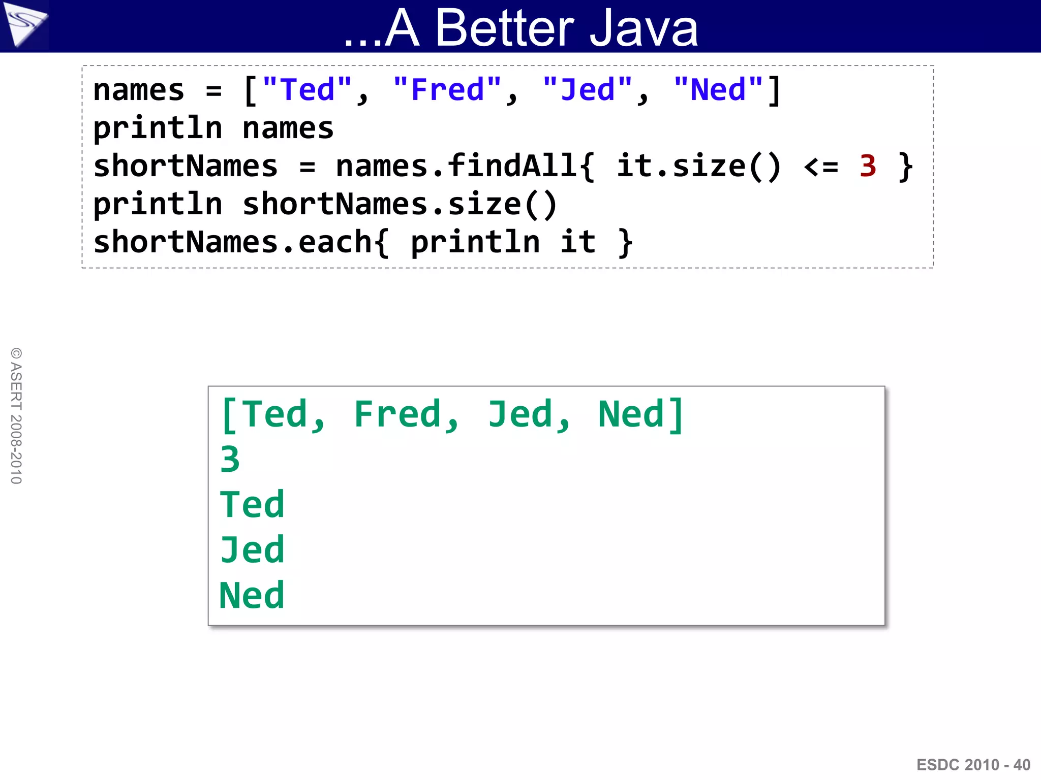 ...A Better Java
                    names = ["Ted", "Fred", "Jed", "Ned"]
                    println names
                    shortNames = names.findAll{ it.size() <= 3 }
                    println shortNames.size()
                    shortNames.each{ println it }
© ASERT 2008-2010




                          [Ted, Fred, Jed, Ned]
                          3
                          Ted
                          Jed
                          Ned


                                                                   ESDC 2010 - 40
 