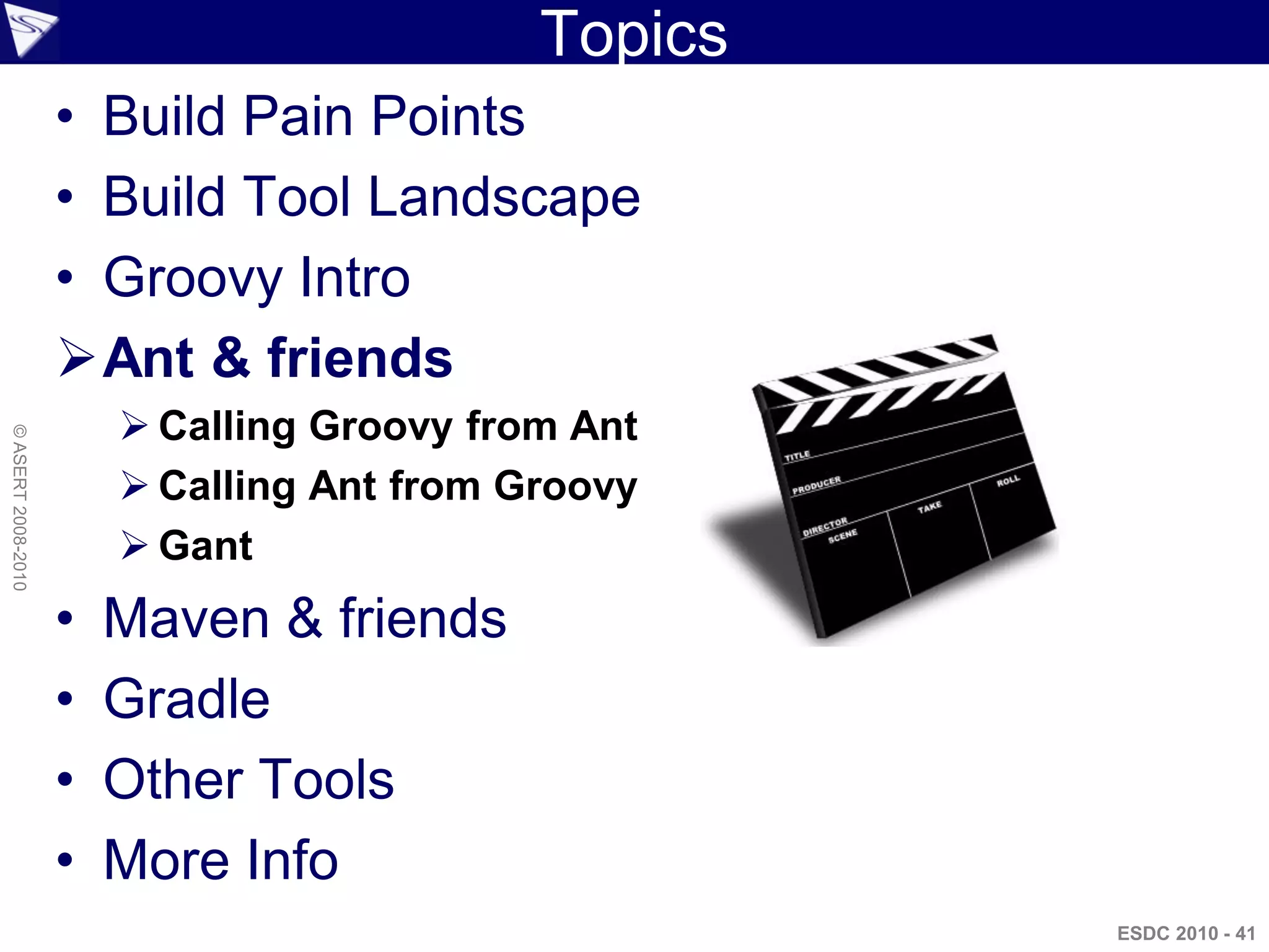 Topics
                    • Build Pain Points
                    • Build Tool Landscape
                    • Groovy Intro
                    Ant & friends
                         Calling Groovy from Ant
© ASERT 2008-2010




                         Calling Ant from Groovy
                         Gant
                    •   Maven & friends
                    •   Gradle
                    •   Other Tools
                    •   More Info
                                                     ESDC 2010 - 41
 