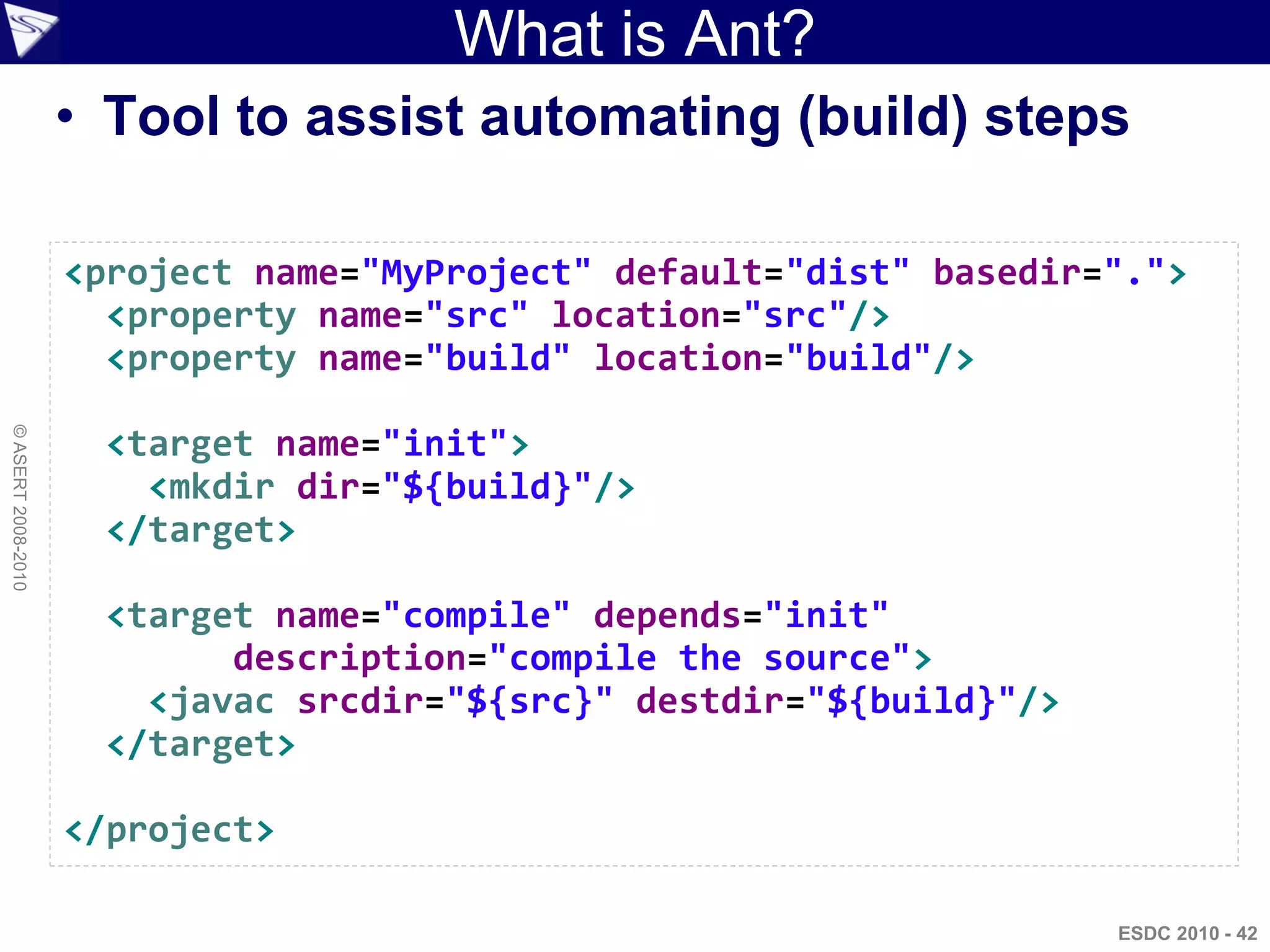 What is Ant?
                    • Tool to assist automating (build) steps

                    <project name="MyProject" default="dist" basedir=".">
                      <property name="src" location="src"/>
                      <property name="build" location="build"/>
© ASERT 2008-2010




                     <target name="init">
                       <mkdir dir="${build}"/>
                     </target>

                     <target name="compile" depends="init"
                           description="compile the source">
                       <javac srcdir="${src}" destdir="${build}"/>
                     </target>

                    </project>

                                                                     ESDC 2010 - 42
 