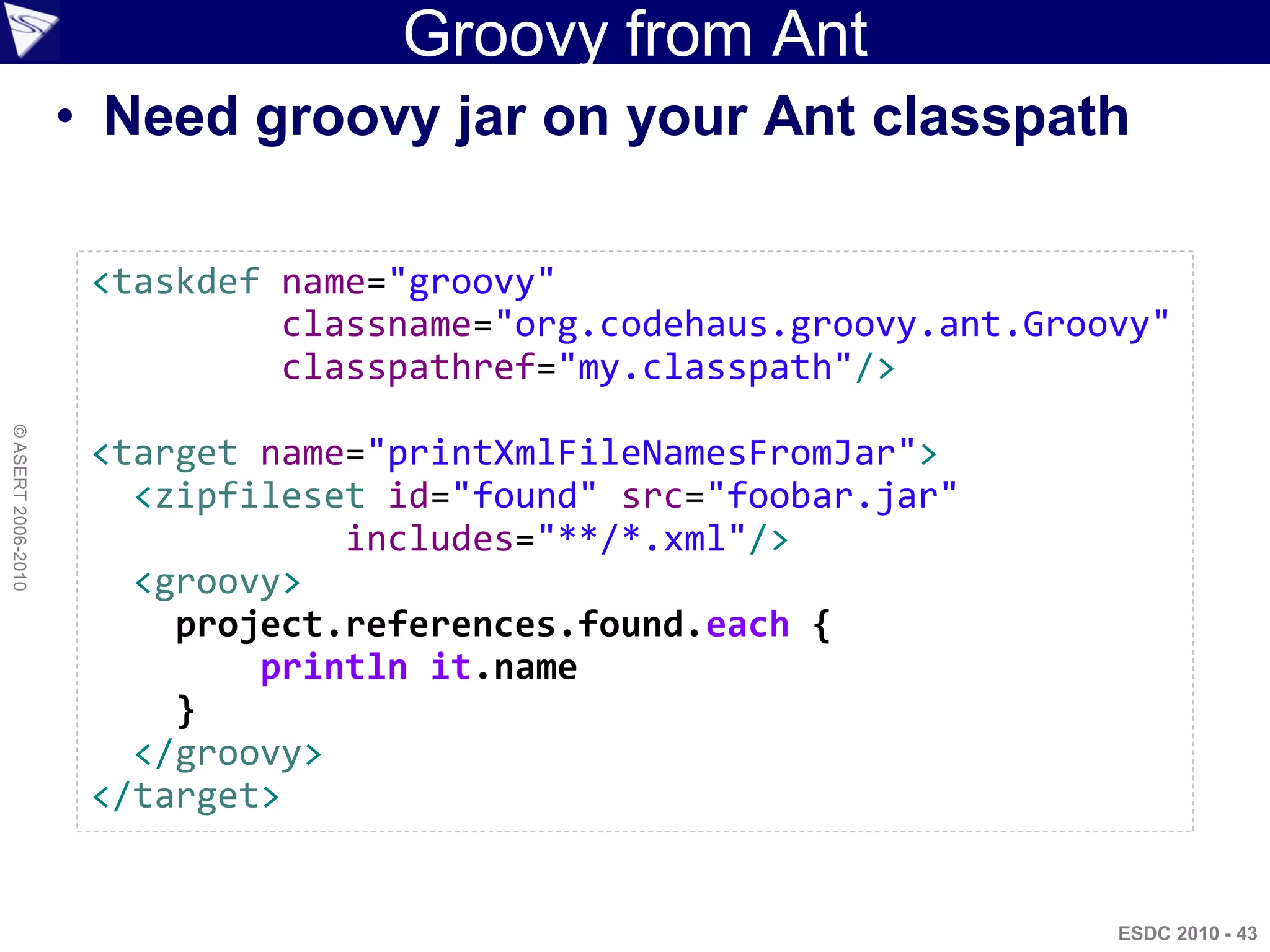 Groovy from Ant
                    • Need groovy jar on your Ant classpath

                     <taskdef name="groovy"
                              classname="org.codehaus.groovy.ant.Groovy"
                              classpathref="my.classpath"/>
© ASERT 2006-2010




                     <target name="printXmlFileNamesFromJar">
                       <zipfileset id="found" src="foobar.jar"
                                 includes="**/*.xml"/>
                       <groovy>
                         project.references.found.each {
                             println it.name
                         }
                       </groovy>
                     </target>


                                                                     ESDC 2010 - 43
 