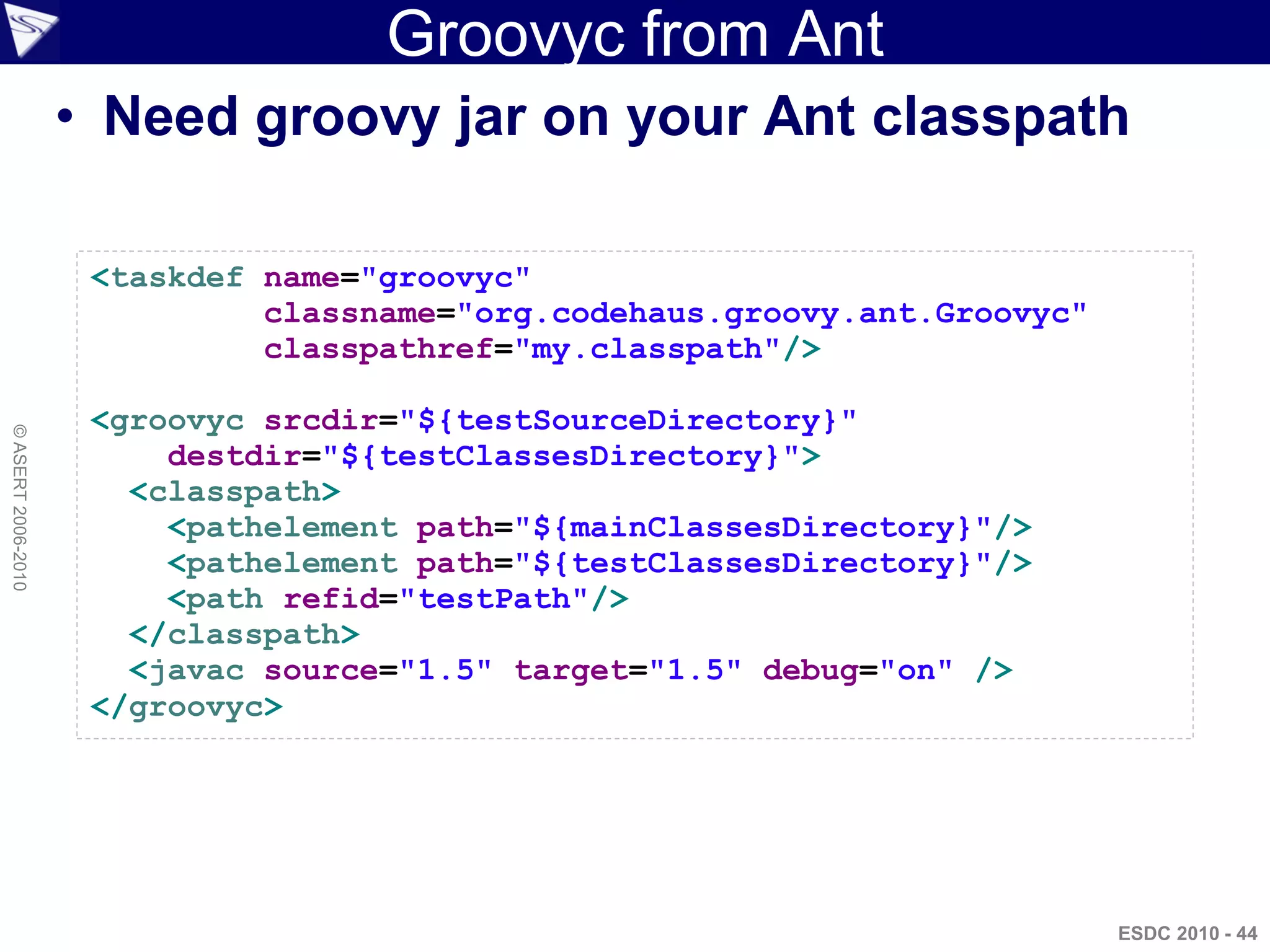 Groovyc from Ant
                    • Need groovy jar on your Ant classpath

                     <taskdef name="groovyc"
                              classname="org.codehaus.groovy.ant.Groovyc"
                              classpathref="my.classpath"/>

                     <groovyc srcdir="${testSourceDirectory}"
© ASERT 2006-2010




                         destdir="${testClassesDirectory}">
                       <classpath>
                         <pathelement path="${mainClassesDirectory}"/>
                         <pathelement path="${testClassesDirectory}"/>
                         <path refid="testPath"/>
                       </classpath>
                       <javac source="1.5" target="1.5" debug="on" />
                     </groovyc>




                                                                            ESDC 2010 - 44
 