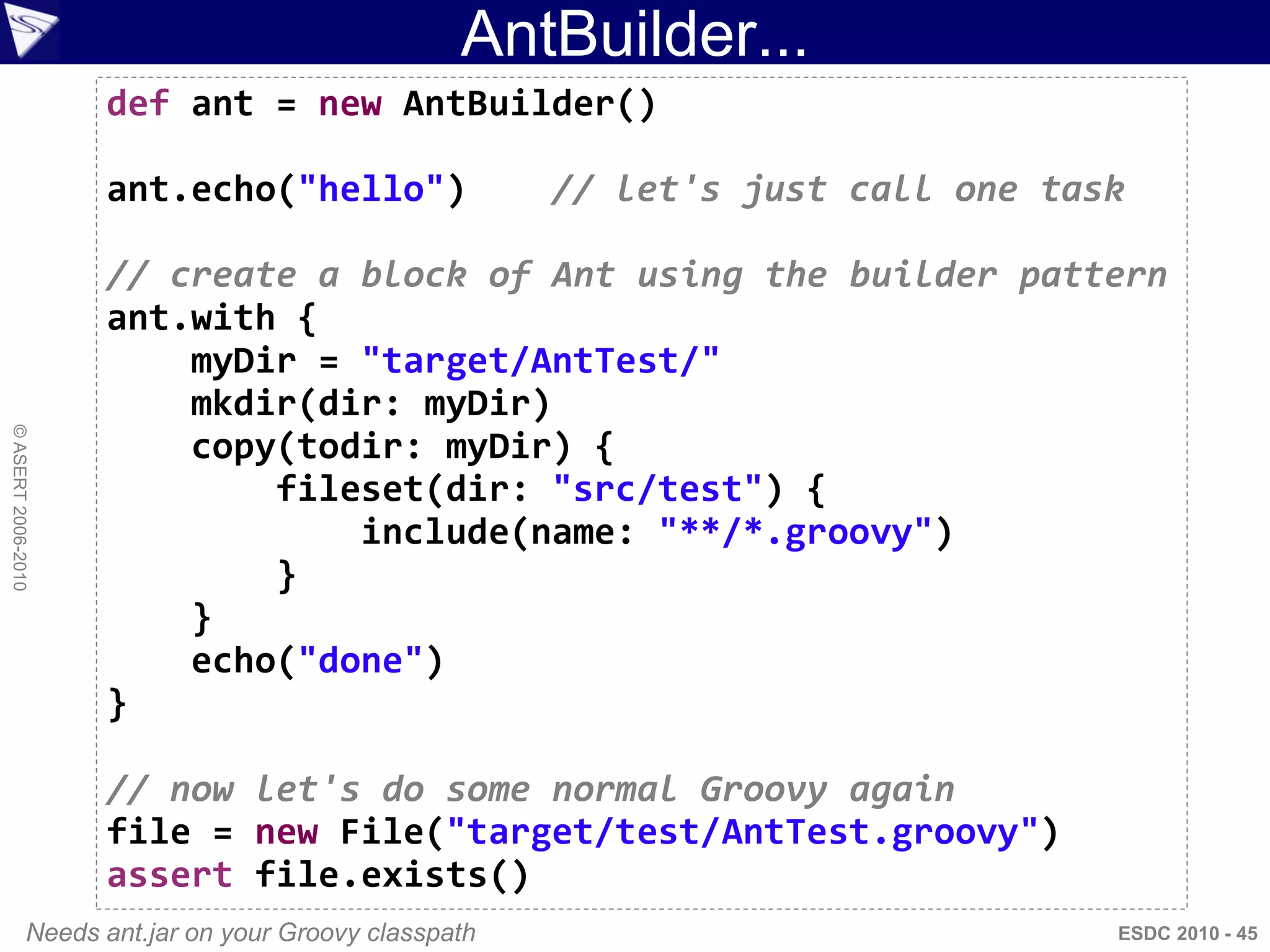 AntBuilder...
                      def ant = new AntBuilder()

                      ant.echo("hello")                  // let's just call one task

                      // create a block of Ant using the builder pattern
                      ant.with {
                          myDir = "target/AntTest/"
                          mkdir(dir: myDir)
© ASERT 2006-2010




                          copy(todir: myDir) {
                              fileset(dir: "src/test") {
                                  include(name: "**/*.groovy")
                              }
                          }
                          echo("done")
                      }

                      // now let's do some normal Groovy again
                      file = new File("target/test/AntTest.groovy")
                      assert file.exists()
                Needs ant.jar on your Groovy classpath                             ESDC 2010 - 45
 