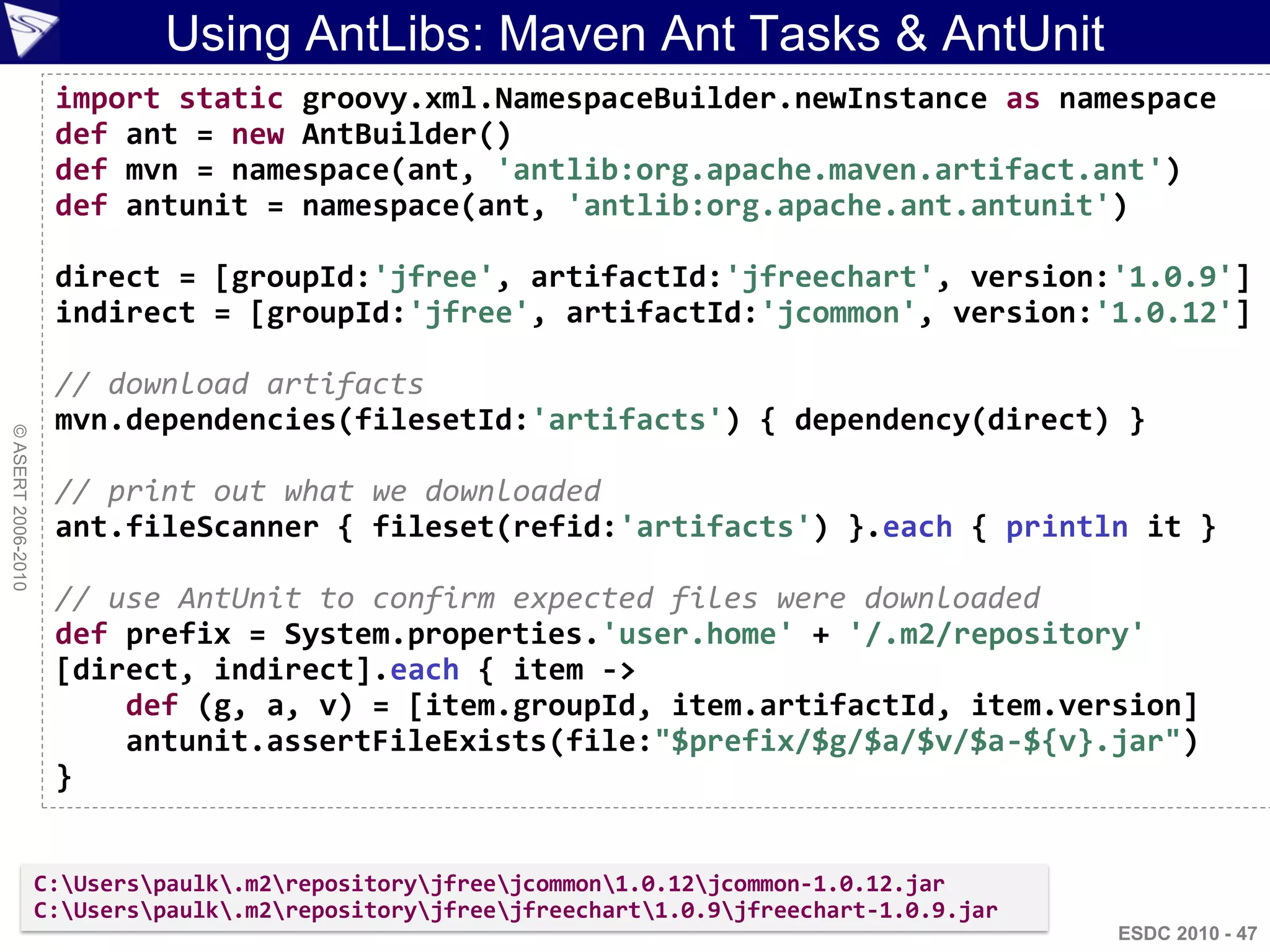 Using AntLibs: Maven Ant Tasks & AntUnit
                     import static groovy.xml.NamespaceBuilder.newInstance as namespace
                     def ant = new AntBuilder()
                     def mvn = namespace(ant, 'antlib:org.apache.maven.artifact.ant')
                     def antunit = namespace(ant, 'antlib:org.apache.ant.antunit')

                     direct = [groupId:'jfree', artifactId:'jfreechart', version:'1.0.9']
                     indirect = [groupId:'jfree', artifactId:'jcommon', version:'1.0.12']

                     // download artifacts
                     mvn.dependencies(filesetId:'artifacts') { dependency(direct) }
© ASERT 2006-2010




                     // print out what we downloaded
                     ant.fileScanner { fileset(refid:'artifacts') }.each { println it }

                     // use AntUnit to confirm expected files were downloaded
                     def prefix = System.properties.'user.home' + '/.m2/repository'
                     [direct, indirect].each { item ->
                         def (g, a, v) = [item.groupId, item.artifactId, item.version]
                         antunit.assertFileExists(file:"$prefix/$g/$a/$v/$a-${v}.jar")
                     }


                    C:Userspaulk.m2repositoryjfreejcommon1.0.12jcommon-1.0.12.jar
                    C:Userspaulk.m2repositoryjfreejfreechart1.0.9jfreechart-1.0.9.jar
                                                                                                ESDC 2010 - 47
 