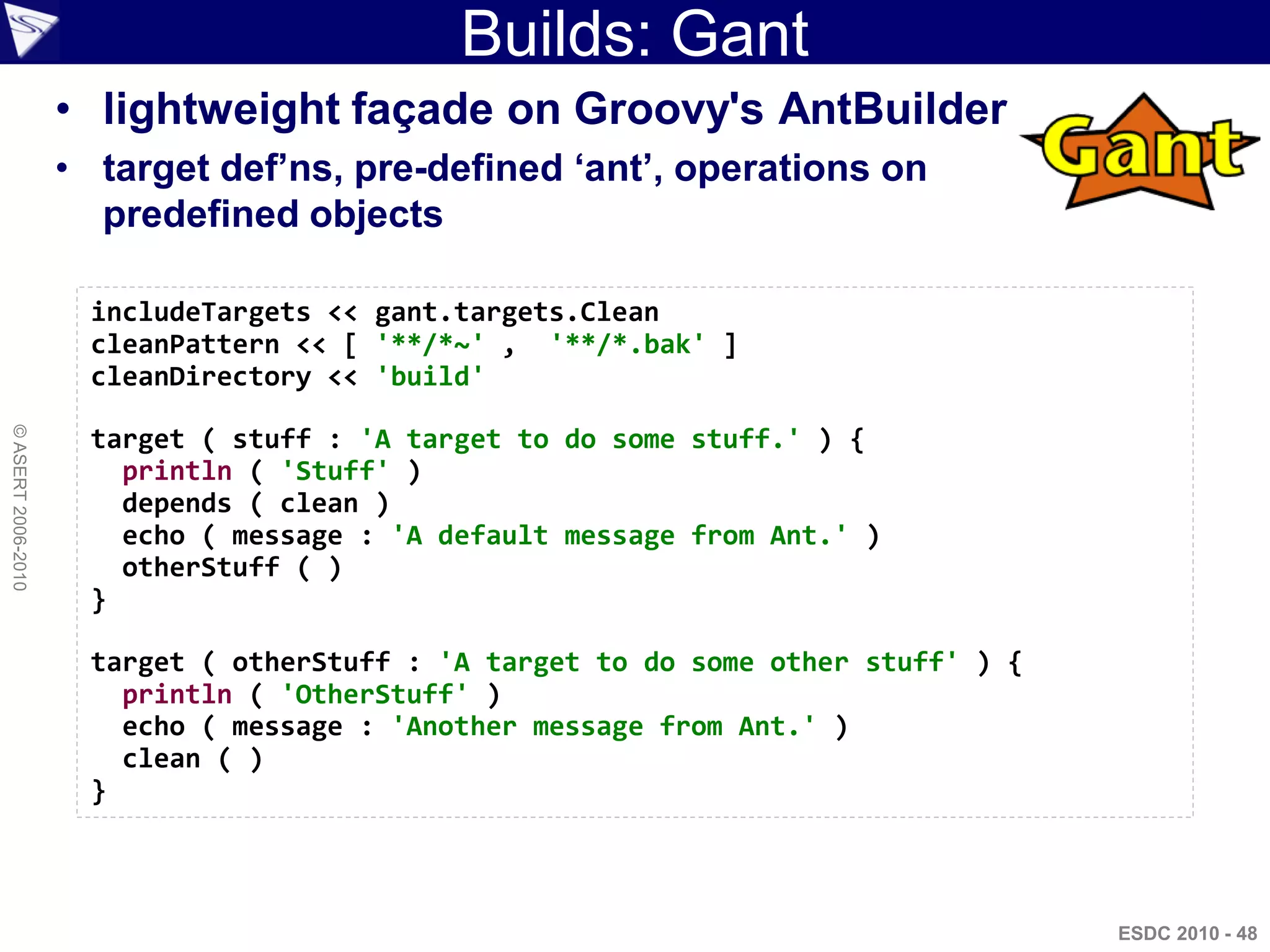 Builds: Gant
                    • lightweight façade on Groovy's AntBuilder
                    • target def’ns, pre-defined ‘ant’, operations on
                      predefined objects

                     includeTargets << gant.targets.Clean
                     cleanPattern << [ '**/*~' , '**/*.bak' ]
                     cleanDirectory << 'build'
© ASERT 2006-2010




                     target ( stuff : 'A target to do some stuff.' ) {
                       println ( 'Stuff' )
                       depends ( clean )
                       echo ( message : 'A default message from Ant.' )
                       otherStuff ( )
                     }

                     target ( otherStuff : 'A target to do some other stuff' ) {
                       println ( 'OtherStuff' )
                       echo ( message : 'Another message from Ant.' )
                       clean ( )
                     }



                                                                                   ESDC 2010 - 48
 