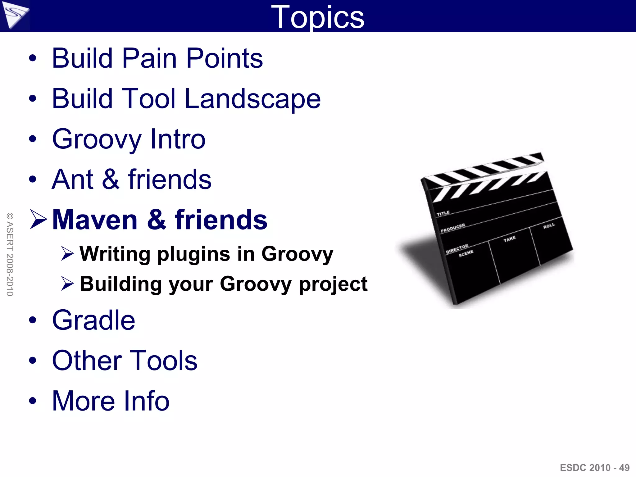 Topics
                    • Build Pain Points
                    • Build Tool Landscape
                    • Groovy Intro
                    • Ant & friends
                    Maven & friends
© ASERT 2008-2010




                       Writing plugins in Groovy
                       Building your Groovy project
                    • Gradle
                    • Other Tools
                    • More Info

                                                       ESDC 2010 - 49
 