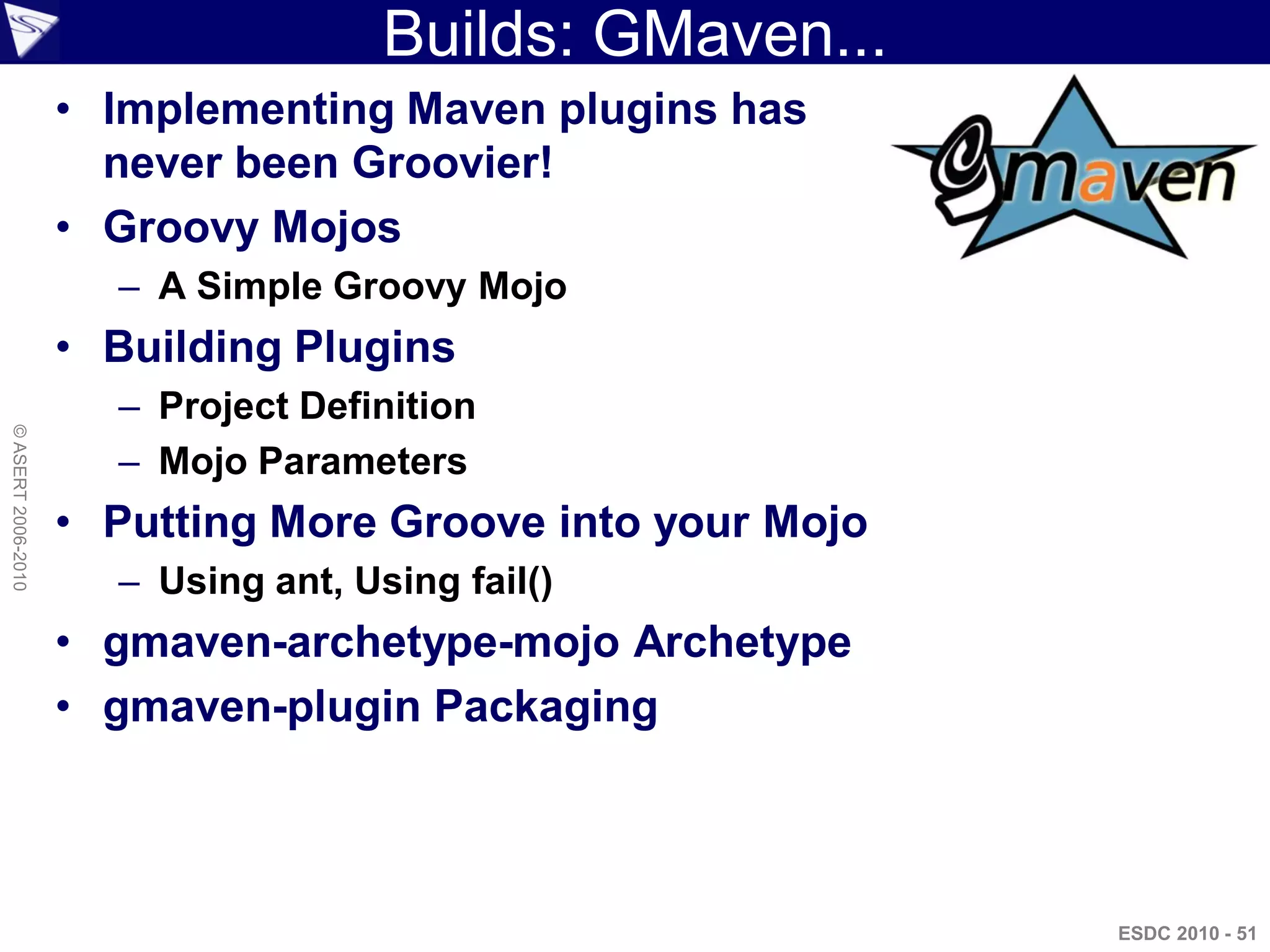 Builds: GMaven...
                    • Implementing Maven plugins has
                      never been Groovier!
                    • Groovy Mojos
                      – A Simple Groovy Mojo
                    • Building Plugins
                      – Project Definition
© ASERT 2006-2010




                      – Mojo Parameters
                    • Putting More Groove into your Mojo
                      – Using ant, Using fail()
                    • gmaven-archetype-mojo Archetype
                    • gmaven-plugin Packaging



                                                           ESDC 2010 - 51
 
