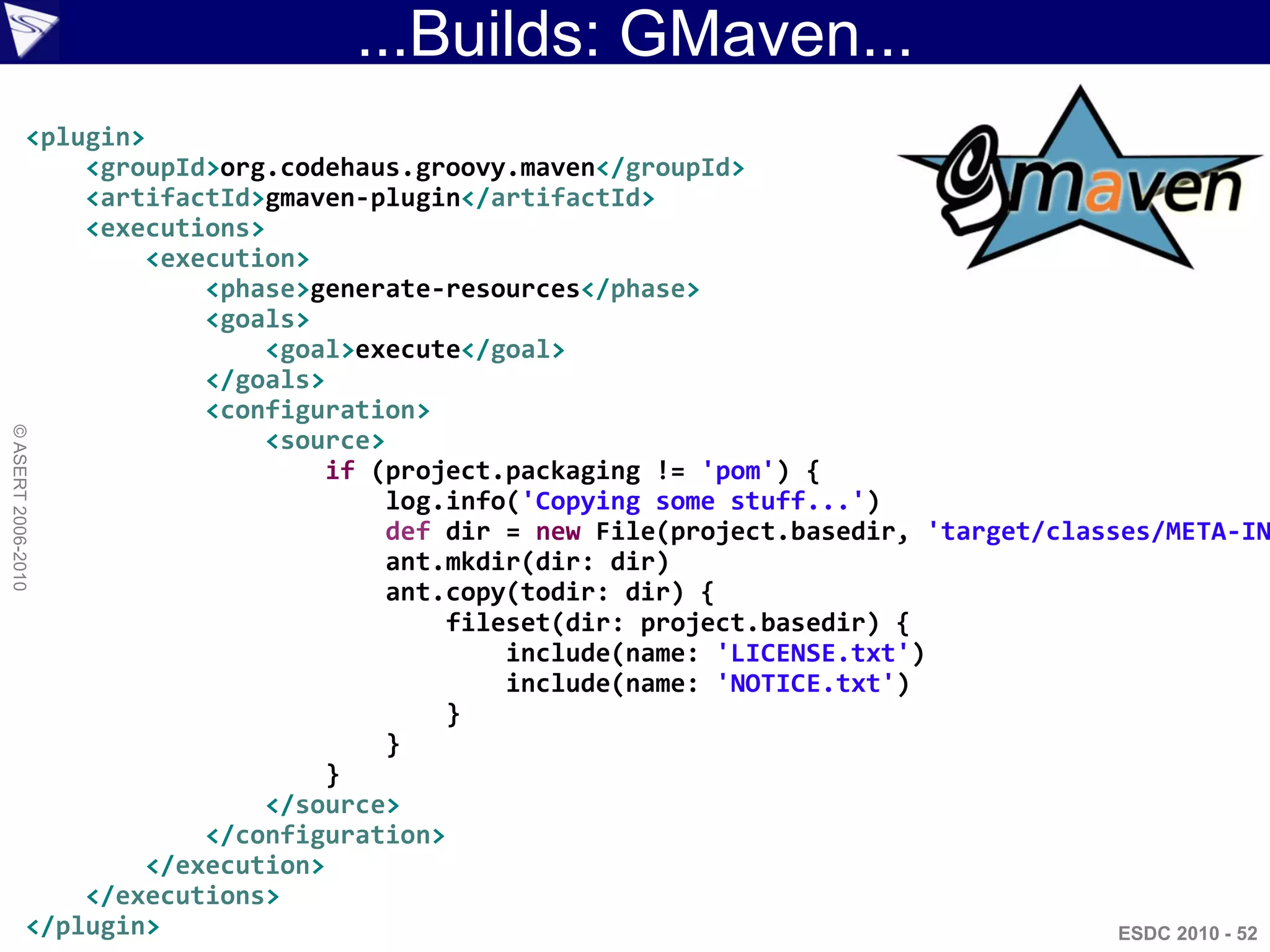 ...Builds: GMaven...
                <plugin>
                    <groupId>org.codehaus.groovy.maven</groupId>
                    <artifactId>gmaven-plugin</artifactId>
                    <executions>
                         <execution>
                             <phase>generate-resources</phase>
                             <goals>
                                 <goal>execute</goal>
                             </goals>
                             <configuration>
© ASERT 2006-2010




                                 <source>
                                     if (project.packaging != 'pom') {
                                         log.info('Copying some stuff...')
                                         def dir = new File(project.basedir, 'target/classes/META-IN
                                         ant.mkdir(dir: dir)
                                         ant.copy(todir: dir) {
                                             fileset(dir: project.basedir) {
                                                 include(name: 'LICENSE.txt')
                                                 include(name: 'NOTICE.txt')
                                             }
                                         }
                                     }
                                 </source>
                             </configuration>
                         </execution>
                    </executions>
                </plugin>                                                                 ESDC 2010 - 52
 