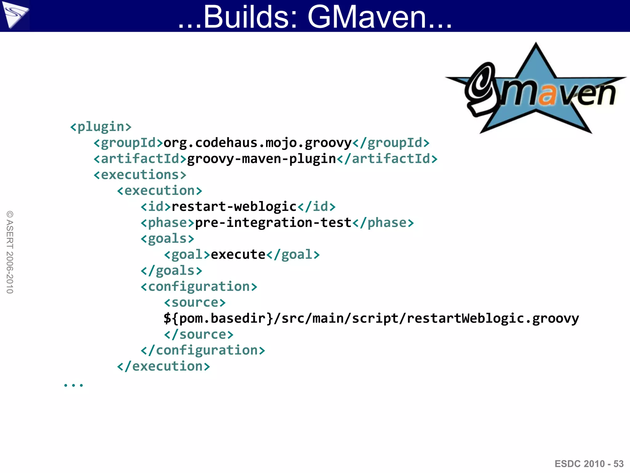 ...Builds: GMaven...


                     <plugin>
                        <groupId>org.codehaus.mojo.groovy</groupId>
                        <artifactId>groovy-maven-plugin</artifactId>
                        <executions>
                           <execution>
                              <id>restart-weblogic</id>
© ASERT 2006-2010




                              <phase>pre-integration-test</phase>
                              <goals>
                                 <goal>execute</goal>
                              </goals>
                              <configuration>
                                 <source>
                                 ${pom.basedir}/src/main/script/restartWeblogic.groovy
                                 </source>
                              </configuration>
                           </execution>
                    ...




                                                                                  ESDC 2010 - 53
 
