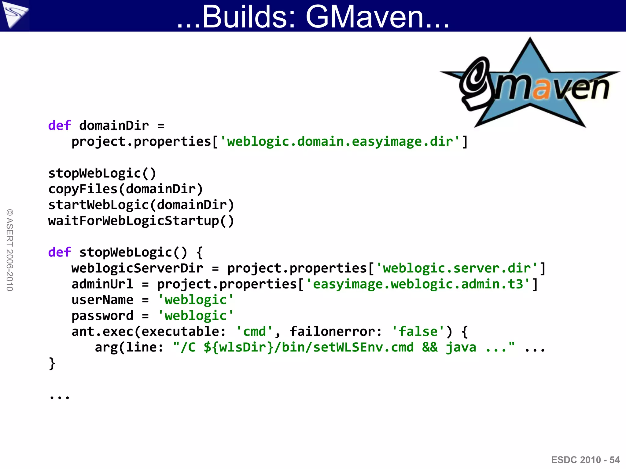 ...Builds: GMaven...


                    def domainDir =
                       project.properties['weblogic.domain.easyimage.dir']

                    stopWebLogic()
                    copyFiles(domainDir)
                    startWebLogic(domainDir)
© ASERT 2006-2010




                    waitForWebLogicStartup()

                    def stopWebLogic() {
                       weblogicServerDir = project.properties['weblogic.server.dir']
                       adminUrl = project.properties['easyimage.weblogic.admin.t3']
                       userName = 'weblogic'
                       password = 'weblogic'
                       ant.exec(executable: 'cmd', failonerror: 'false') {
                          arg(line: "/C ${wlsDir}/bin/setWLSEnv.cmd && java ..." ...
                    }

                    ...



                                                                                       ESDC 2010 - 54
 