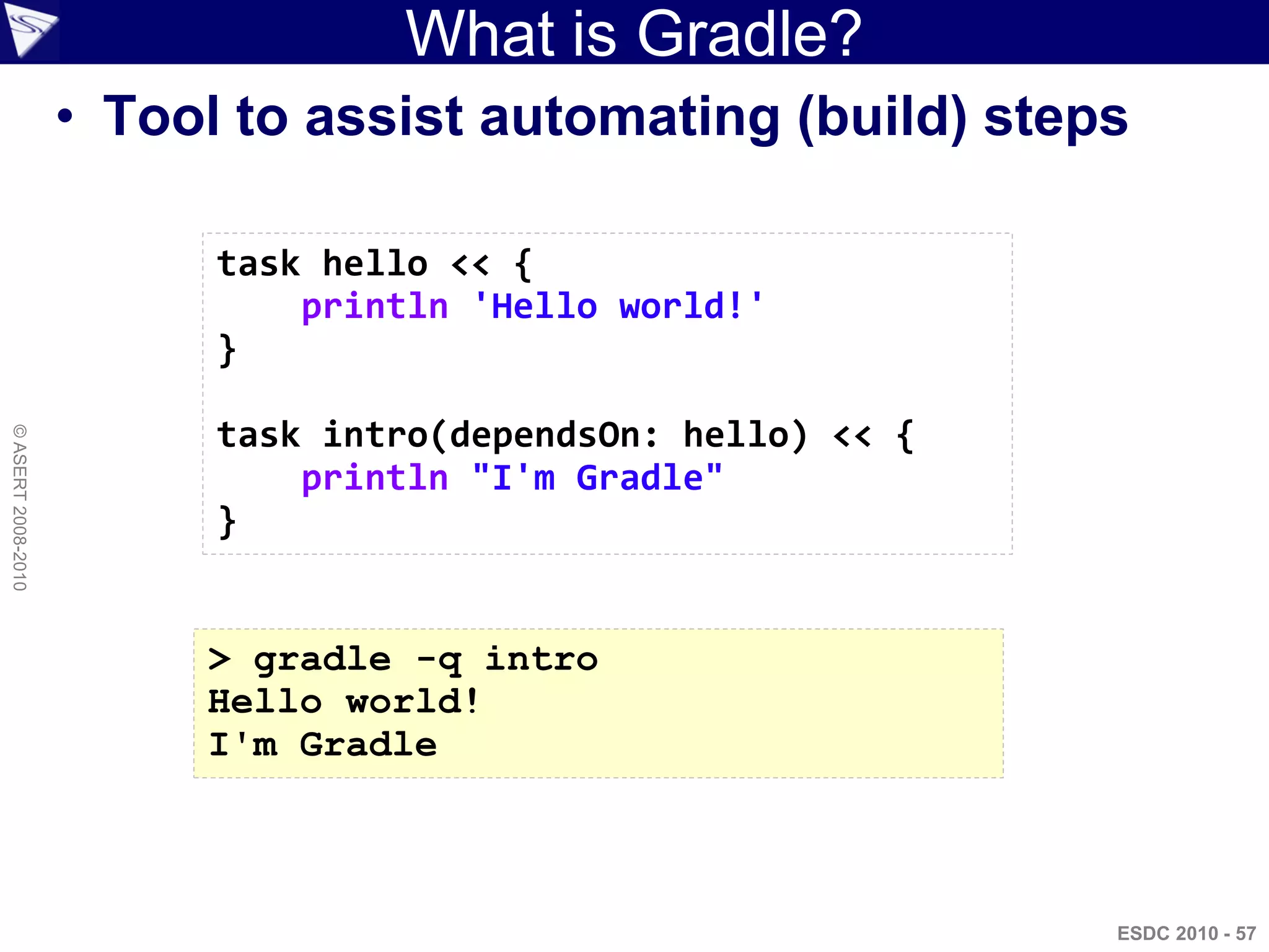 What is Gradle?
                    • Tool to assist automating (build) steps

                          task hello << {
                              println 'Hello world!'
                          }

                          task intro(dependsOn: hello) << {
© ASERT 2008-2010




                              println "I'm Gradle"
                          }


                         > gradle -q intro
                         Hello world!
                         I'm Gradle



                                                              ESDC 2010 - 57
 