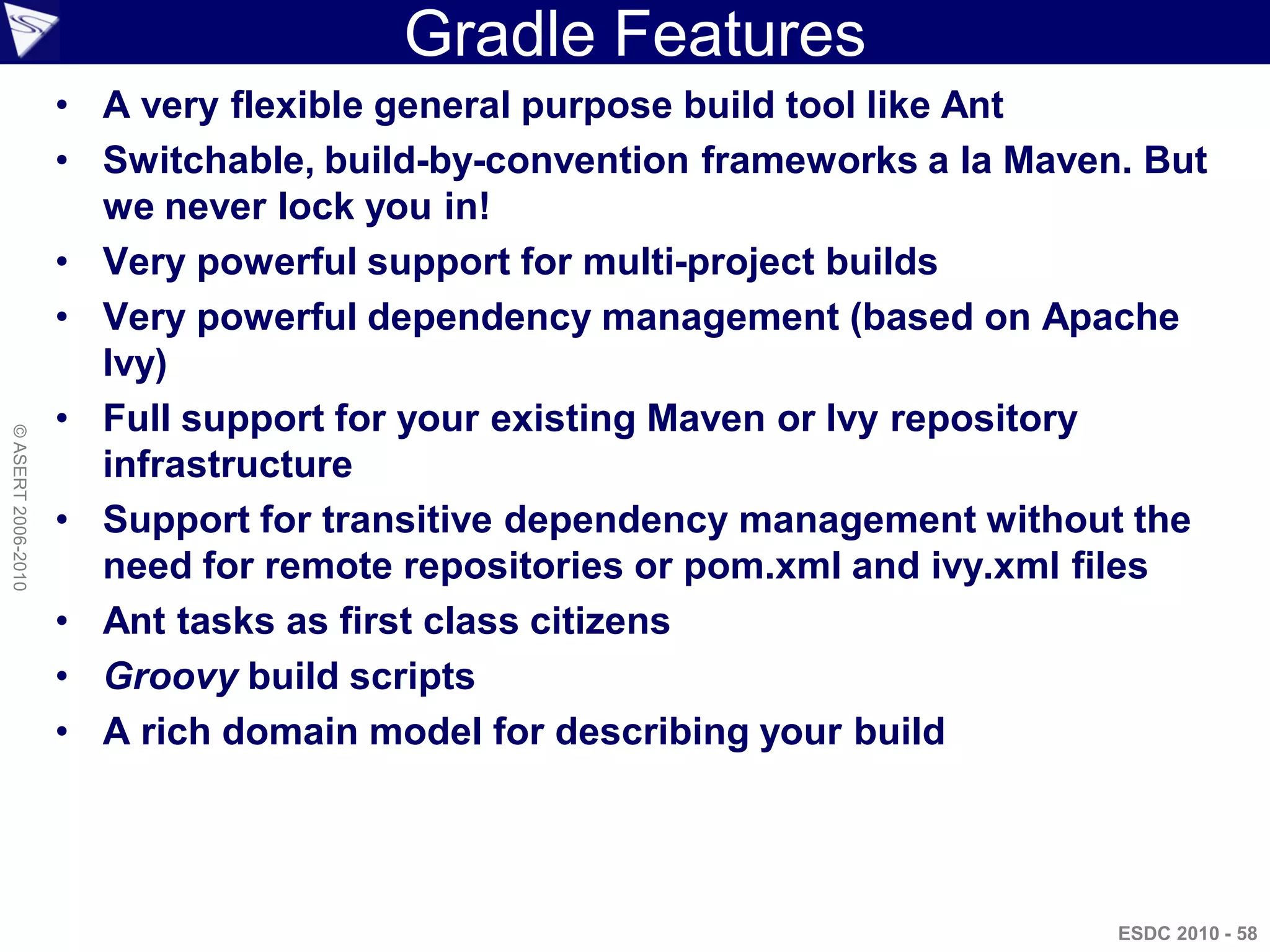 Gradle Features
                    • A very flexible general purpose build tool like Ant
                    • Switchable, build-by-convention frameworks a la Maven. But
                      we never lock you in!
                    • Very powerful support for multi-project builds
                    • Very powerful dependency management (based on Apache
                      Ivy)
                    • Full support for your existing Maven or Ivy repository
© ASERT 2006-2010




                      infrastructure
                    • Support for transitive dependency management without the
                      need for remote repositories or pom.xml and ivy.xml files
                    • Ant tasks as first class citizens
                    • Groovy build scripts
                    • A rich domain model for describing your build




                                                                           ESDC 2010 - 58
 