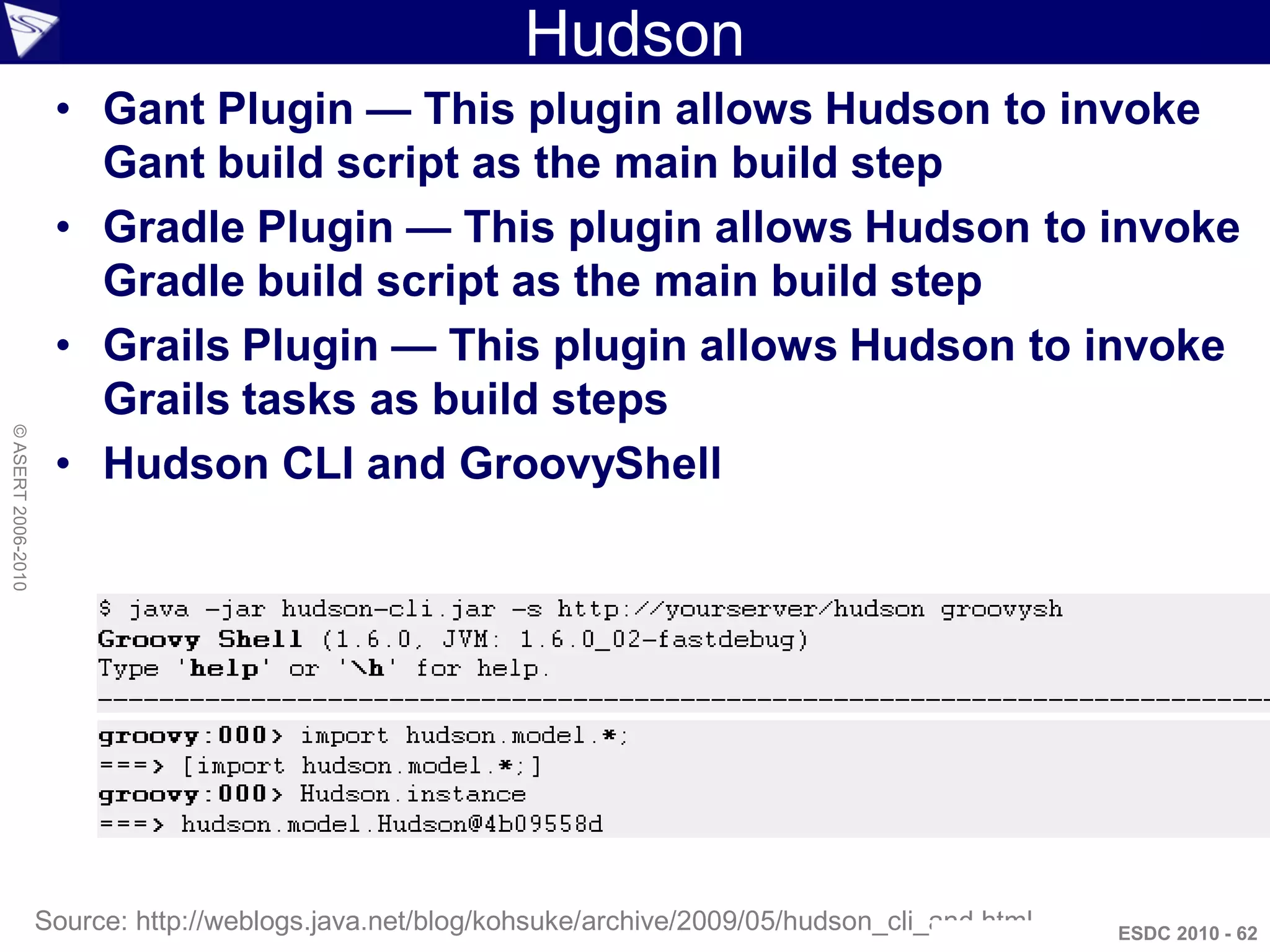 Hudson
                     • Gant Plugin — This plugin allows Hudson to invoke
                       Gant build script as the main build step
                     • Gradle Plugin — This plugin allows Hudson to invoke
                       Gradle build script as the main build step
                     • Grails Plugin — This plugin allows Hudson to invoke
                       Grails tasks as build steps
© ASERT 2006-2010




                     • Hudson CLI and GroovyShell




                    Source: http://weblogs.java.net/blog/kohsuke/archive/2009/05/hudson_cli_and.html   ESDC 2010 - 62
 