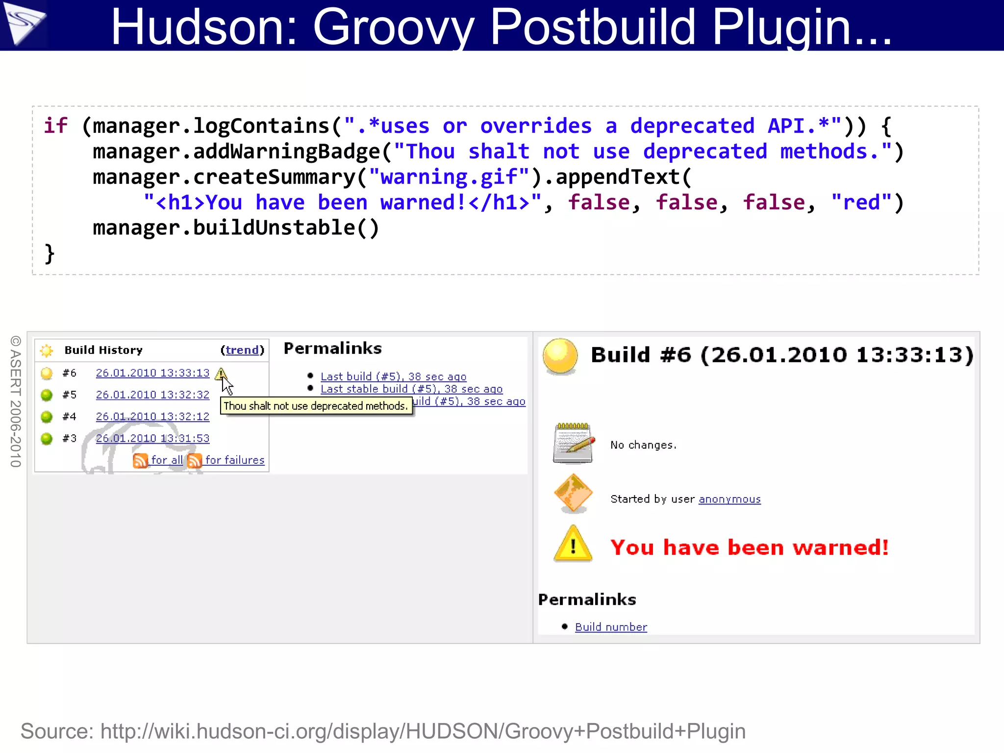 Hudson: Groovy Postbuild Plugin...
                    if (manager.logContains(".*uses or overrides a deprecated API.*")) {
                        manager.addWarningBadge("Thou shalt not use deprecated methods.")
                        manager.createSummary("warning.gif").appendText(
                            "<h1>You have been warned!</h1>", false, false, false, "red")
                        manager.buildUnstable()
                    }
© ASERT 2006-2010




                Source: http://wiki.hudson-ci.org/display/HUDSON/Groovy+Postbuild+Plugin
 